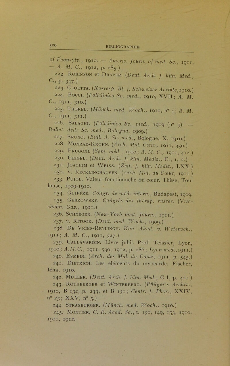 °f Pennsylv., 1910. — Amène. Journ. of med. Sc., 1911, — A. M. C., 1912, p. 285.) 222. Robinson et Draper. (Dent. Arcli. f. klin. Med. c-> P- 347-) 223. Cloetta. (Korresp. Bl. f. Schweizer Aertxte, 1910.) 224. Bocci. (Policlinico Sc. med., 1910, XVII; A. M. C., 1911, 310.) 225. Thorel. (Münch. med. Woch., 1910, ne 4; A. M. C., 1911, 311.) 226. Salaghi. (Policlinico Sc. med., 1909 (n° 9). — Bullet. dellr. Sc. med., Bologna, 1909.) 227. Bruno. (Bull. d. Sc. méd., Bologne, X, 1910.) 228. Monrad-Krohn. (Arcli. Mal. Cœur, 1911, 350.) 229. Frugoni. (Sem. méd.., 1910; A. M. C., 1911, 412.) 230. Geigel. (Deut. Arcli. f. klin. Mediz., C., 1, 2.) 231. Joachim et Weiss. (Zeit. f. klin. Mediz., LXX.) 232. v. Recklinghausen. (Arcli. Mal. du Cœur, 1911.) 233- Pujol. Valeur fonctionnelle du cœur. Thèse, Tou- louse, 1909-1910. 234. Guiffre. Congr. de méd. irvtern., Budapest, 1909. 235- Gebrowsky. Congrès des thérap. russes. (Vrat- chebn. Gaz., 1911.) 236. Schneger. (New-York med. Journ., 1911.) 237. v. Ritook. (Deut. med. Wocli., 1909.) 238. De Vries-Reylingh. Kon. Akad. v. Wetensch., 191 x ; A. M. C., 1911, 527.) 239- Gallavardin. Livre jubil. Prof. Teissier, Lyon, 1910; A.M.C., 1911, 530, 1912, p. 286; Lyon méd., 1911.) 240. Esmein. (Arch. des Mal. du Cœur, 1911, p. 545.) 241. Dietrich. Les éléments du myocarde. Fischer, Iéna, 1910. 242. Muller. (Deut. Arcli. f. klin. Med., C I, p. 421.) 243. Rothberger et Winterberg. (Pflüger’s Archiv., 1910, B 132, p. 233, et B 131 ; Centr. f. Phys., XXIV, n° 23; XXV, n° 5.) 244. Strasburger. (Münch. med. Wocli., 1910.) 245. Montier. C. R. Acad. Sc., t. 150, 149, 153, 1910, 1911, 1912.