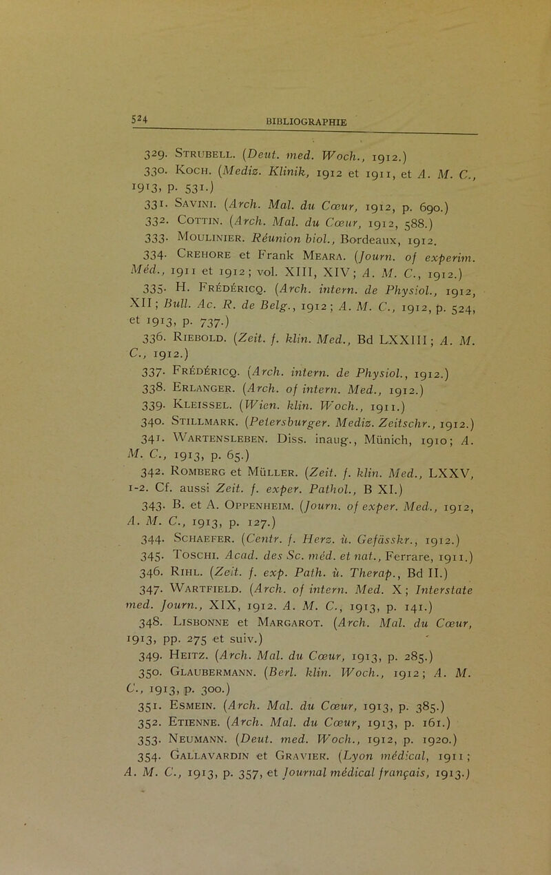 329- Strubell. (Dent., med. Woch., 1912.) 330. Koch. (Mediz. Klinik, 1912 et 1911, et A. M. C., I9I3» P- 531 • ) 331. Savini. (Arch. Mal. du Cœur, 1912, p. 690.) 332. Cottin. (Arch. Mal. du Cœur, 1912, 588.) 333- Moulinier. Réunion biol., Bordeaux, 1912. 334. Crehore et Frank Meara. (Journ. of experim. Méd., 1911 et 1912; vol. XIII, XIV; A. M. C., 1912.) 335- H. Frédéricq. (Arch. intern. de Physiol., 1912, XII; Bull. Ac. R. de Belg., 1912; A. M. C., 1912, p. 524, et I9I3> P- 737-) 336. Riebold. (Zeit. f. klin. Med., Bd LXXIII ; A. M. C., 1912.) 337- Frédéricq. {Arch. intern. de Physiol., 1912.) 338. Erlanger. (Arch. of intern. Med., 1912.) 339. Kleissel. (Wien. klin. Woch., 1911.) 340. Stillmark. (Petersburger. Mediz. Zeitschr., 1912.) 341. Wartensleben. Diss. inaugf., Mü-nich, 1910; A. M. C., 1913, p. 65.) 342. Romberg et Muller. (Zeit. f. klin. Med., LXXV, 1-2. Cf. aussi Zeit. f. exper. Pathol., B XI.) 343- B. et A. Oppenheim. (Journ. of exper. Med.., 1912, A. M. C., 1913, p. 127.) 344. Schaefer. (Centr. f. Herz. ù. Gefàsskr., 1912.) 345. I oschi. Acad, des Sc. méd. etnat., Ferrare, 1911.) 346. Rihl. (Zeit. f. exp. Path. ù. Therap., Bd II.) 347. Wartfield. (Arch. of intern. Med. X; Interstate med. Journ., XIX, 1912. A. M. C., 1913, p. 141.) 348. Lisbonne et Margarot. (Arch. Mal. du Cœur, I9I3> PP- 275 et suiv.) 349. Heitz. (Arch. Mal. du Cœur, 1913, p. 285.) 350. Glaubermann. (Berl. klin. Woch., 1912; A. M. C., 1913, p. 300.) 351. Esmein. (Arch. Mal. du Cœur, 1913, p. 385.) 352. Etienne. (Arch. Mal. du Cœur, 1913, p. 161.) 353. Neumann. (Deut. med. Woch., 1912, p. 1920.) 354. Gallavardin et Gravier. (Lyon médical, 1911; A. M. C., 1913, p. 357, et Journal médical français, 1913.]