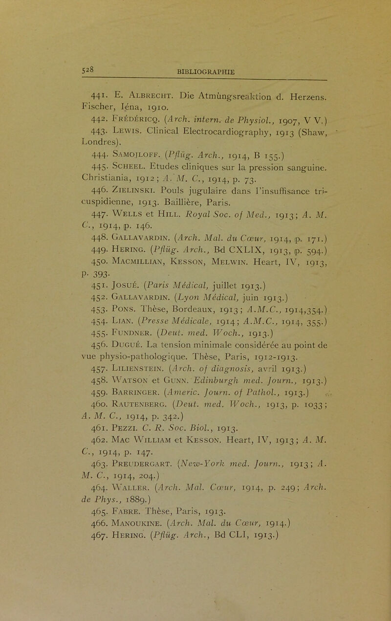 441. E. Albrecht. Die Atmùngsreaktion d. Herzens. Fischer, Iéna, igio. 442. Frédéricq. (Arch. intern. de Physiol., 1907, V V.) 443. Lewis. Clinical Electrocardiography, 1913 (Shaw, Londres). 444. Samojloff. (PJlüg. Arch., 1914, B 155.) 445. Scheel. Etudes cliniques sur la pression sanguine. Christiania, 1912; A/M. C., 1914, p. 73. 446. Zielinski. Pouls jugulaire dans l’insuffisance tri- cuspidienne, 1913. Baillière, Paris. 447. Wells et Hill. Royal Soc. of Med., 1913; A. M. C., 1914, p. 146. 448. Gallavardin. (Arch. Mal. du Cœur, 1914, p. 171.) 449. Hering. (PJlüg. Arch., Bd CXLIX, 1913, p. 594.) 450. Macmillian, Kesson, Melwin. Heart, IV, 1913, P- 393- 451. JosuÉ. (Paris Médical, juillet 1913.) 452. Gallavardin. (Lyon Médical, juin 1913.) 453. Pons. Thèse, Bordeaux, 1913; A.M.C., 1914,354.) 454. Ljan. (Presse Médicale, 1914; A.M.C., 1914, 355.) 455. Fundner. (Deut. med. Woch., 1913.) 456. Dugué. La tension minimale considérée au point de vue physio-pathologique. Thèse, Paris, 1912-1913. 457. Lilienstein. (Arch. oj diagnosis, avril 1913.) 458. Watson et Gunn. Edinburgh med. Journ., 1913.) 459. Barringer. (Americ. Journ. of Pathol., 1913.) 460. Rautenberg. (Deut. med. Woch., 1913, p. 1033; A. M. C., 1914, p. 342.) 461. Pezzi. C. R. Soc. Biol., 1913. 462. Mac William et Kesson. Heart, IV, 1913; A. M. C., 1914, p. 147. 463. Preudergart. (New-York med. Journ., 1913; A. M. C., 1914, 204.) 464. Waller. (Arch. Mal. Cœur, 1914, p. 249; Arch. de Phys., 1889.) 465. Fabre. Thèse, Paris, 1913. 466. Manoukine. (Arch. Mal. du Cœur, 1914.) 467. Hering. (PJlüg. Arch., Bd CLI, 1913.)