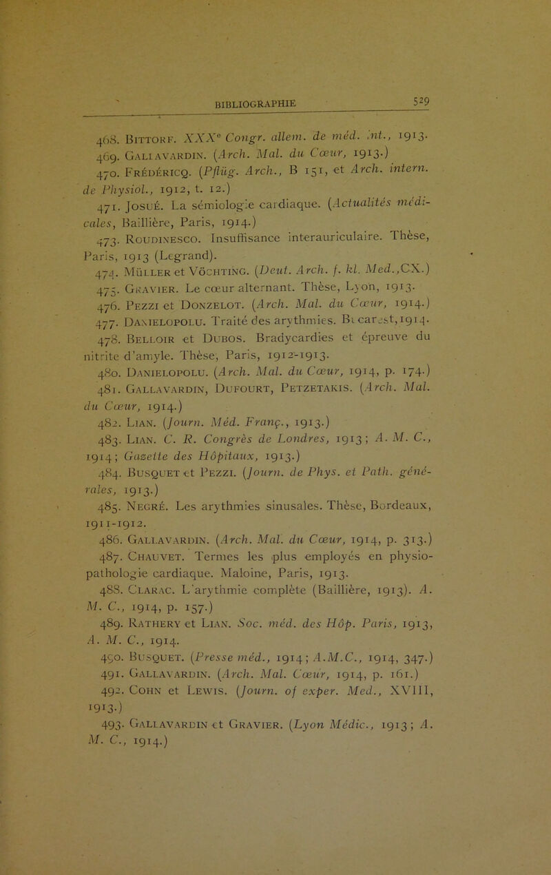 468. Bittorf. XXXe Congr. allem. de méd. ,nt., iÇ^- 4Ô9. Gallavardin. (Arch. Mal. du Cœur, 1913-) 470. Frédf.ricq. (Pflüg. Arch., B 151, et Arch. intern. de Physiol., 1912, t. 12.) 471. JosuÉ. La sémiologie cardiaque. (Actualités medi- cales, Baillière, Paris, 1914.) 473. Roudinesco. Insuffisance interauriculaire. Thèse, Paris, 1913 (Legrand). 474. Müller et Vôchting. (Deut. Arch. /. kl. Med.,CX.) 475. Gravier. Le cœur alternant. Thèse, Lyon, 1913- 476. Pezzi et Donzelot. [Arch. Mal. du Cœur, 1914.) 477. Damelopolu. Traité des arythmies. BicarjsRig^. 478. Belloir et Dubos. Bradycardies et épreuve du nitrite d’amyle. Thèse, Paris, 1912-1913. 480. Danielopolu. (Arch. Mal. du Cœur, 1914, P- 174.) 481. Gallavardin, Dufourt, Petzetakis. (Arch. Mal. du Cœur, 1914.) 482. Lian. (Jo-urn. Méd. Franç., 1913.) 483. Lian. C. R. Congrès de Londres, 1913; ^4- M. C., 1914; Gazette des Hôpitaux, 1913.) 484. Busquet et Pezzi. (Journ. de Phys, et Path. géné- rales, 1913.) 485. Negré. Les arythmies sinusales. Thèse, Bordeaux, 1911-1912. 486. Gallavardin. (Arch. Mal. du Cœur, 1914, p. 313.) 487. Chauvet. Termes les plus employés en physio- pathologie cardiaque. Maloine, Paris, 1913. 48S. Clarac. L'arythmie complète (Baillière, 1913). A. M. C., 1914, p. 157.) 489. Rathery et Lian. Soc. méd. des Hôp. Paris, 1913, A. M. C., 1914. 490. Busquet. (Presse méd., 1914; A.M.C., 1914, 347-) 491. Gallavardin. (Arch. Mal. Cœur, 1914, p. 161.) 492. Cohn et Lewis. (Journ. of exper. Med., XVIII, 1913-) 493. Gallavardin et Gravier. (Lyon Médic., 1913; .4. M. C., 1914.)