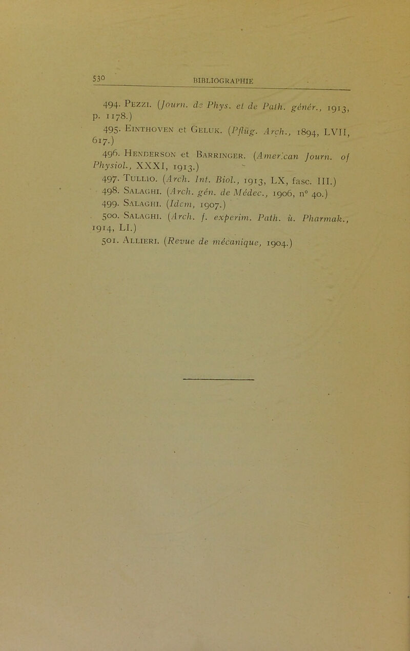 494- Pezzi. (Journ. cls Phys, et de Put h. génér., 1913, p. 1178.) 495. Einthoven et Geluk. ÇPflüg. Arch., 1894, LVII, 617.) 49^- Hexderson et Barringer. (American Journ. of Physiol., XXXI, 1913.) 497. Tullio. (Arch. Int. Biol, 1913, LX, fasc. III.) 498. Salaghi. (Arch. gén. de Médec., 1906, n° 40.) 499. Salaghi. (Idem, 1907.) 500. Salaghi. (Arch. f. experim. Path. h. Pkarmak., 1914, LI.) 501. Allieri. (Revue de mécanique, 1904.)