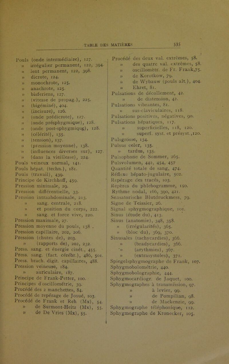 Pouls (onde intermédiaire), 127. » irrégulier permanent, 122, 394. » lent permanent, 122, 398. » dicrote, 124. » monochrote, 125. » anachrote, 125. » bisferiens, 127. » (vitesse de propag.), 225. » (bigéminé), 404. » (incisure), 126. » (onde prédicrote), 127. » (onde présphygmique), 128. » (onde post-sphygmiquig), 128. » (célérité), 135. » (tension), 137. » (pression moyenne), 138. » (influences diverses sur), 127. » (dans la vieillesse), 224. Pouls veineux normal, 141. Pouls hépat. (techn.), 181. Pouls (travail), 439. Principe de Kirchhoff, 459. Pression minimale, 29. Pression différentielle, 33. Pression intraabdominale, 213. » sang, centrale, 218. » et position du corps, 222. » sang, et force vive, 220. Pression maximale, 27. Pression moyenne du pouls, 138 . Pression capillaire, 202, 206. Pression (chutes de), 203. » (rapports de), 202, 232. Press, sang, et énergie cinét., 455. Press, sang. (fact. cérébr.), 486, 501. Press, brach. digit. capillaires, 488. Pression veineuse, 184. » auriculaire, 187. Principe de Frank-Petter, 100. Principes d'oscillométrie, 39. Procédé des 2 manchettes, 84. Procédé de repérage de Josué, 103. Procédé de Frank et Reh (Mx), 54. » de Surmont-Heitz (Mx), 55. » de De Vries (Mx), 55. Procédé des deux val. extrêmes, 58. » des quatre val. extrêmes, 58. » oscillomètr. de Fr. Frank,75. » de Korotkow, 79. » de Wybauw (pouls ait.), 404. » Ehret, 81. Pulsations de décollement, 42. » de distension, 42. Pulsations vibrantes, 81. » sus-claviculaires, 118. Pulsations positives, négatives, 90. Pulsations hépatiques, 117. » superficielles, 118, 120. » superf. syst. et présyst.,120. Pulsgrôsse, 134. Pulsus celer, 135. » tardus, 135. Pulsophone de Sommer, 265. Pulsvolumen, 442, 454, 457 Quantité totale de sang, 474. Réflexe hépato-jugulaire, 502. Repérage des tracés, 103. Repères du phlebogramme, iso. Rythme nodal, 166, 390, 421. Sensatorische Blutdruckmess, 79. Signe de Teissier, 26. Signal sphygmographique, 101. Sinus (étude du), 413. Sinus (anatomie), 348, 358. » (irrégularités), 365. » (bloc du), 369, 370. Sinusales (tachycardies), 366. )) (bradycardies), 366. '» (arythmies), 367. » (extrasystoles), 371. Spiegelsphygmographe de Frank, 107. Sphygmobolométrie, 440. Sphygmobolographie, 444. Sphygmocardiogr. de Jaquet, 100. Sphygmographes à transmission, 97. » à levier, 99. » de Pompilian, 98. » de Mackenzie, 99. Sphygmographe téléphonique, 112. Sphygmographe de Kronecker, 105.