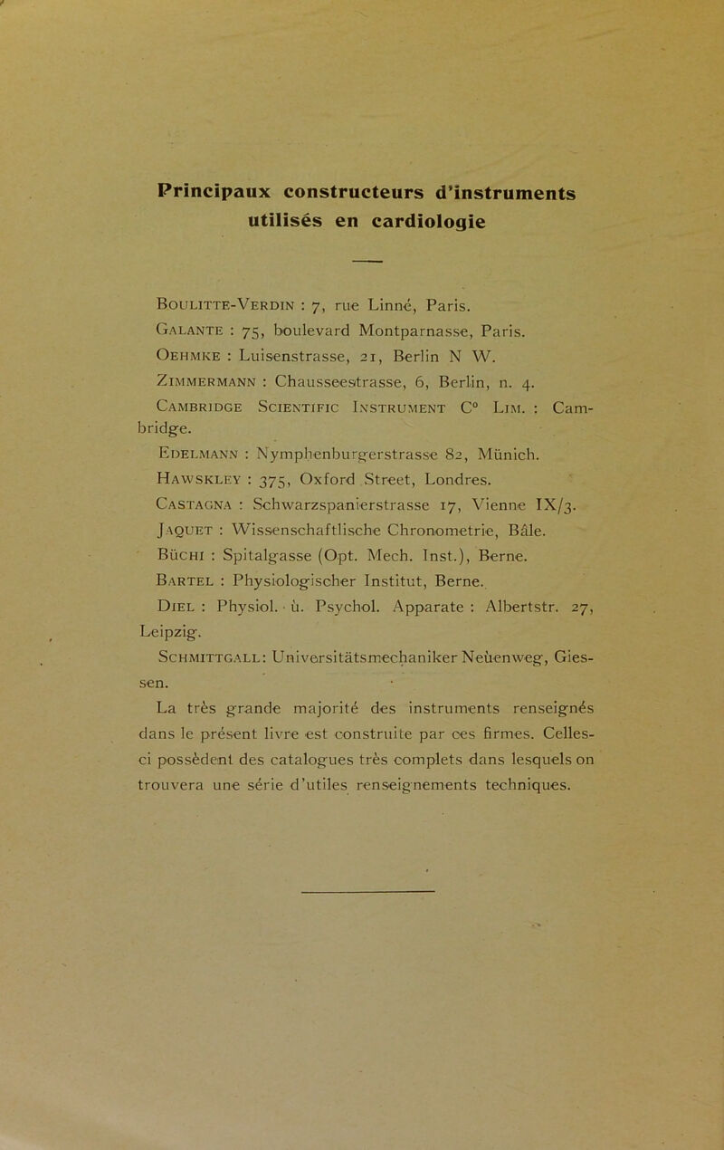 Principaux constructeurs d’instruments utilisés en cardiologie Boulitte-Verdin : 7, rue Linné, Paris. Galante : 75, boulevard Montparnasse, Paris. Oehmke : Luisenstrasse, 21, Berlin N W. Zimmermann : Chausseestrasse, 6, Berlin, n. 4. Cambridge Scientific Instrument C° Lim. : Cam- bridge. Edelmann : Nymphenburgerstrasse 82, Münich. Hawskley : 375, Oxford Street, Londres. Castagna : Schwarzspanierstrasse 17, Vienne IX/3. Jaquet : Wissenschaftlische Chronométrie, Bâle. Büchi : Spitalgasse (Opt. Meeh. Inst.), Berne. Bartel : Physiologischer Institut, Berne. Diel : Physiol. ■ ù. Psychol. Apparate : Albertstr. 27, Leipzig. Schmittgall: LTniversitâtsmechaniker Neùenweg, Gies- sen. La très grande majorité des instruments renseignés dans le présent livre est construite par oes firmes. Celles- ci possèdent des catalogues très complets dans lesquels on trouvera une série d’utiles renseignements techniques.