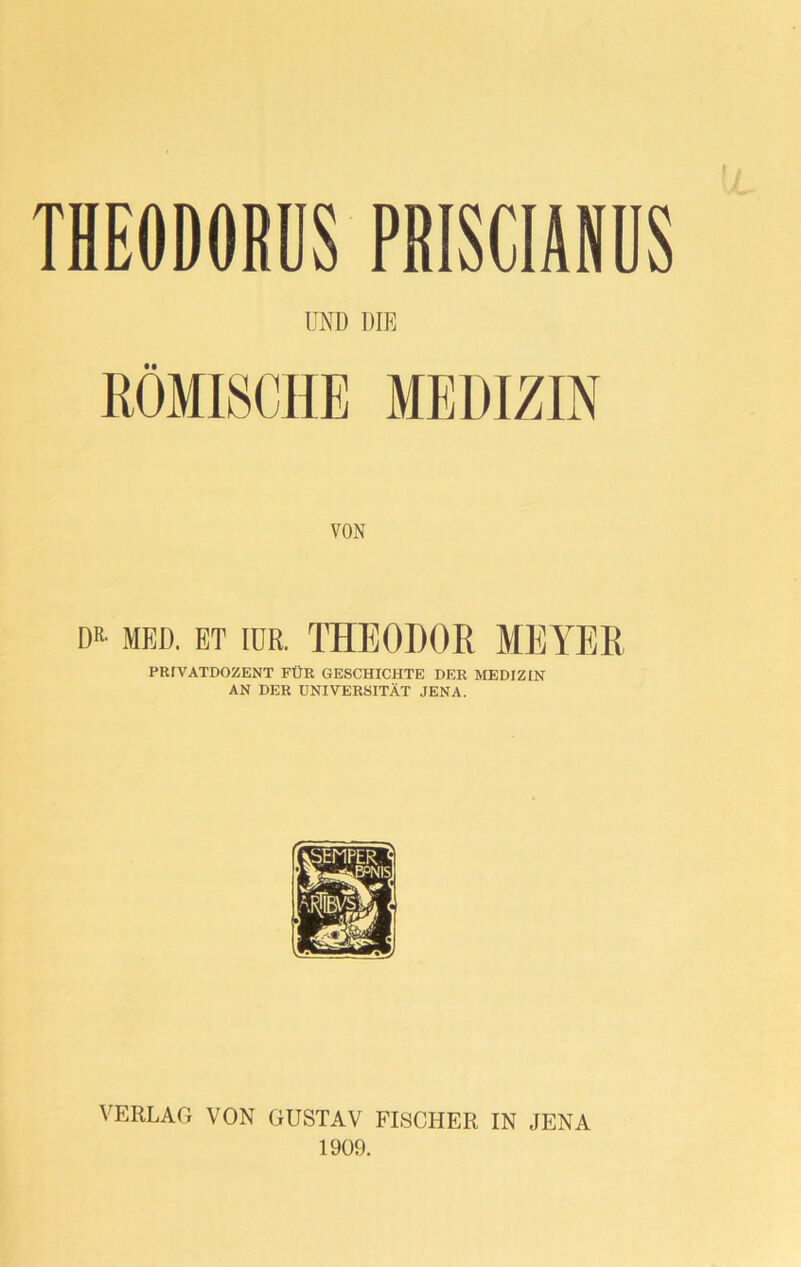 THEODORUS PRISCIANUS UND DIE RÖMISCHE MEDIZIN VON DR- MED. ET IUR. THEODOR MEYER PRIVATDOZENT FÜR GESCHICHTE DER MEDIZIN AN DER UNIVERSITÄT JENA. VERLAG VON GUSTAV FISCHER IN JENA 1909.