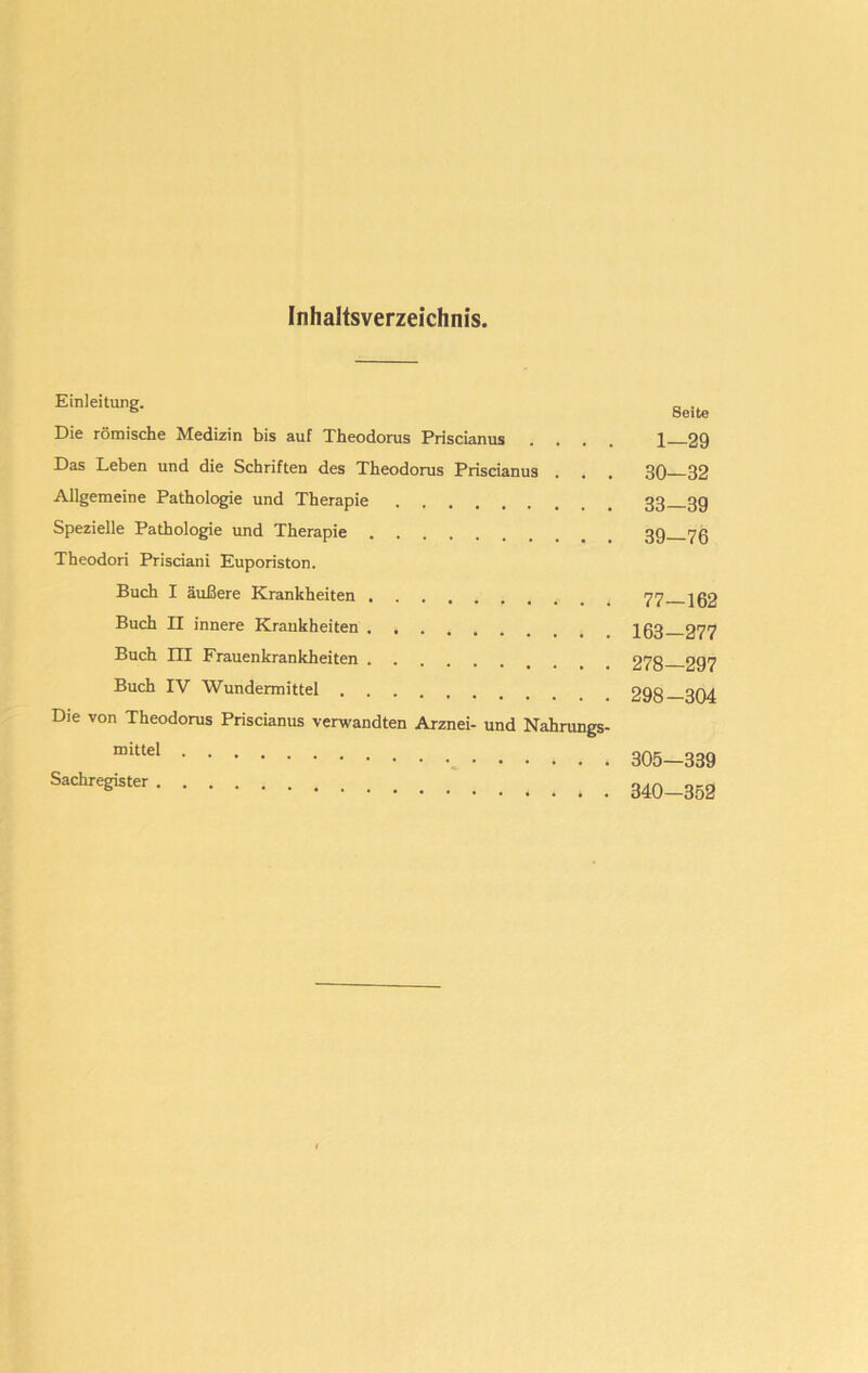Inhaltsverzeichnis. Einleitung. Die römische Medizin bis auf Theodorus Priscianus . , Das Leben und die Schriften des Theodorus Priscianus Allgemeine Pathologie und Therapie Spezielle Pathologie und Therapie Theodori Prisciani Euporiston. Buch I äußere Krankheiten Buch II innere Krankheiten Buch HI Frauenkrankheiten Buch IV Wundermittel Die von Theodorus Priscianus verwandten Arznei- und Nahrungs- mittel Sachregister Seite 1—29 30—32 33—39 39—76 77—162 163-277 278—297 298-304 305—339 340-352