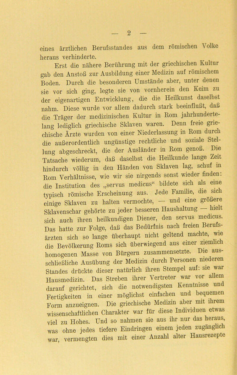 eines ärztlichen Berufsstandes aus dem römischen Volke heraus verhinderte. Erst die nähere Berührung mit der griechischen Kultur gab den Anstoß zur Ausbildung einer Medizin auf römischem Boden. Durch die besonderen Umstände aber, unter denen sie vor sich ging, legte sie von vornherein den Keim zu der eigenartigen Entwicklung, die die Heilkunst daselbst nahm. Diese wurde vor allem dadurch stark beeinflußt, daß die Träger der medizinischen Kultur in Rom jahrhunderte- lang lediglich griechische Sklaven waren. Denn freie grie- chische Ärzte wurden von einer Niederlassung in Rom durch die außerordentlich ungünstige rechtliche und soziale Stel- lung abgeschreckt, die der Ausländer in Rom genoß. Die Tatsache wiederum, daß daselbst die Heilkunde lange Zeit hindurch völlig in den Händen von Sklaven lag, schuf in Rom Verhältnisse, wie wir sie nirgends sonst wieder finden: die Institution des „servus medicus“ bildete sich als eine typisch römische Erscheinung aus. Jede Familie, die sich einige Sklaven zu halten vermochte, — und eine größere Sklavenschar gehörte zu jeder besseren Haushaltung — hielt sich auch ihren heilkundigen Diener, den servus medicus. Das hatte zur Folge, daß das Bedürfnis nach freien Berufs- ärzten sich so lange überhaupt nicht geltend machte, wie die Bevölkerung Roms sich überwiegend aus einer ziemlich homogenen Masse von Bürgern zusammensetzte. Die aus- schließliche Ausübung der Medizin durch Personen niederen Standes drückte dieser natürlich ihren Stempel auf: sie war Hausmedizin. Das Streben ihrer Vertreter war vor allem darauf gerichtet, sich die notwendigsten Kenntnisse und Fertigkeiten iu einer möglichst einfachen und bequemen Form anzueignen. Die griechische Medizin aber mit ihrem wissenschaftlichen Charakter war für diese Individuen etwas viel zu Hohes. Und so nahmen sie aus ihr nur das heraus, was ohne jedes tiefere Eindringen einem jeden zugänglich war, vermengten dies mit einer Anzahl alter Hausrezepte