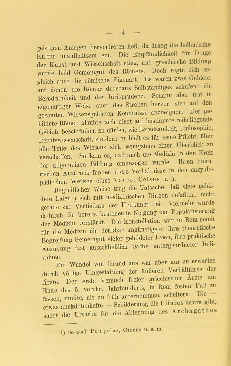 geistigen Anlagen hervortreten ließ, da drang die hellenische Kultur unaufhaltsam ein. Die Empfänglichkeit für Dinge der Kunst und Wissenschaft stieg, und griechische Bildung wurde bald Gemeingut des Römers. Doch regte sich so- gleich auch die römische Eigenart. Es waren zwei Gebiete, auf denen die Römer durchaus Selbständiges schufen: die Beredsamkeit und die Jurisprudenz. Sodann aber trat in eigenartiger Weise auch das Streben hervor, sich auf den gesamten Wissensgebieten Kenntnisse anzueignen. Der ge- bildete Römer glaubte sich nicht auf bestimmte naheliegende Gebiete beschränken zu dürfen, wie Beredsamkeit, Philosophie, Rechtswissenschaft, sondern er hielt es für seine Pflicht, über alle Teile des Wissens sich wenigstens einen Überblick zu verschaffen. So kam es, daß auch die Medizin in den Kreis der allgemeinen Bildung einbezogen wurde. Ihren litera- rischen Ausdruck fanden diese Verhältnisse in den enzyklo- pädischen Werken eines Var ro, Celsus u. a. Begreiflicher Weise trug die Tatsache, daß viele gebil- dete Laien1) sich mit medizinischen Dingen befaßten, nicht gerade zur Vertiefung der Heilkunst bei. Vielmehr wurde dadurch die bereits bestehende Neigung zur Popularisierung der Medizin verstärkt. Die Konstellation war in Rom somit für die Medizin die denkbar ungünstigste: ihre theoretische Begreifung Gemeingut vieler gebildeter Laien, ihre praktische Ausübung fast ausschließlich Sache untergeordneter Indi- viduen. . Ein Wandel von Grund aus war aber nur zu erwarte durch völlige Umgestaltung der äußeren Verhältnisse der Ärzte Der erste Versuch freier griechischer Arzte am Ende des 3. vorchr. Jahrhunderts, in Rom festen Fuß zu fassen, mußte, als zu früh unternommen, scheitern. Die etwas anekdotenhafte - Schilderung, die Plinius davon gibt, sucht die Ursache für die Ablehnung des Archagathos 1) So auch Pompeius, Cicero u. a. m.