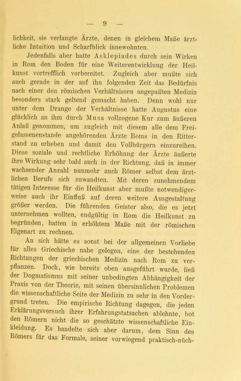 lichkeit, sie verlangte Ärzte, denen in gleichem Maße ärzt- liche Intuition und Scharfblick innewohnten. Jedenfalls aber hatte Asklepiades durch sein Wirken in Rom den Boden für eine Weiterentwicklung der Heil- kunst vortrefflich vorbereitet. Zugleich aber mußte sich auch gerade in der auf ihn folgenden Zeit das Bedürfnis nach einer den römischen Verhältnissen an gepaßten Medizin besonders stark geltend gemacht haben. Denn wohl nur unter dem Drange der Verhältnisse hatte Augustus eine glücklich an ihm durch Musa vollzogene Kur zum äußeren Anlaß genommen, um zugleich mit diesem alle dem Frei- gelassenenstande angehörenden Ärzte Roms in den Ritter- stand zu erheben und damit den Vollbürgern einzureihen. Diese soziale und rechtliche Erhöhung der Ärzte äußerte ihre Wirkung sehr bald auch in der Richtung, daß in immer wachsender Anzahl nunmehr auch Römer selbst dem ärzt- lichen Berufe sich zuwandten. Mit deren zunehmendem tätigen Interesse für die Heilkunst aber mußte notwendiger- weise auch ihr Einfluß auf deren weitere Ausgestaltung größer werden. Die führenden Geister also, die es jetzt unternehmen wollten, endgültig in Rom die Heilkunst zu begründen, hatten in erhöhtem Maße mit der römischen Eigenart zu rechnen. An sich hätte es sonst bei der allgemeinen Vorliebe für alles Griechische nahe gelegen, eine der bestehenden Richtungen der griechischen Medizin nach Rom zu ver- pflanzen. Doch, wie bereits oben ausgeführt wurde, ließ dei Dogmatismus mit seiner unbedingten Abhängigkeit der Praxis von der Theorie, mit seinen übersinnlichen Problemen die wissenschaftliche Seite der Medizin zu sehr in den Vorder- grund treten. Die empirische Richtung dagegen, die jeden Erklärungsversuch ihrer Erfahrungstatsachen ablehnte, bot den Römern nicht die so geschätzte wissenschaftliche Ein- kleidung. Es handelte sich aber darum, dem Sinn des Römers für das Formale, seiner vorwiegend praktisch-niich-