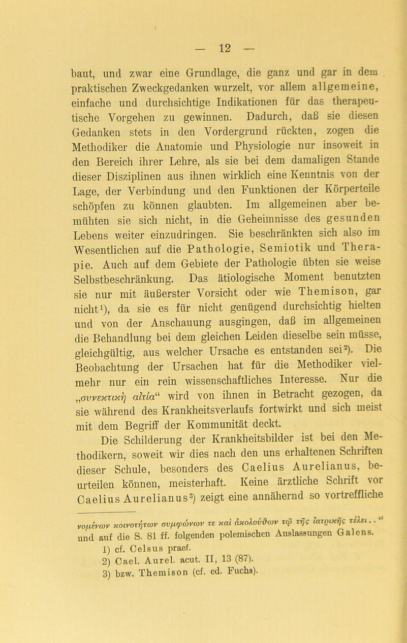 baut, und zwar eine Grundlage, die ganz und gar in dem praktischen Zweckgedanken wurzelt, vor allem allgemeine, einfache und durchsichtige Indikationen für das therapeu- tische Vorgehen zu gewinnen. Dadurch, daß sie diesen Gedanken stets in den Vordergrund rückten, zogen die Methodiker die Anatomie und Physiologie nur insoweit in den Bereich ihrer Lehre, als sie bei dem damaligen Stande dieser Disziplinen aus ihnen wirklich eine Keuntnis von der Lage, der Verbindung und den Funktionen der Körperteile schöpfen zu können glaubten. Im allgemeinen aber be- mühten sie sich nicht, in die Geheimnisse des gesunden Lebens weiter einzudringen. Sie beschränkten sich also im Wesentlichen auf die Pathologie, Semiotik und Thera- pie. Auch auf dem Gebiete der Pathologie übten sie weise Selbstbeschränkung. Das ätiologische Moment benutzten sie nur mit äußerster Vorsicht oder wie Themison, gar nicht* 1), da sie es für nicht genügend durchsichtig Welten und von der Anschauung ausgingen, daß im allgemeinen die Behandlung bei dem gleichen Leiden dieselbe sein müsse, gleichgültig, aus welcher Ursache es entstanden sei2). Die Beobachtung der Ursachen hat für die Methodiker viel- mehr nur ein rein wissenschaftliches Interesse. Nur die „ovvEXTixT] a.lxio.u wird von ihnen in Betracht gezogen, da sie während des Krankheitsverlaufs fortwirkt und sich meist mit dem Begriff der Kommunität deckt. Die Schilderung der Krankheitsbilder ist bei den Me- thodikern, soweit wir dies nach den uns erhaltenen Schriften dieser Schule, besonders des Caelius Aurelianus, be- urteilen können, meisterhaft. Keine ärztliche Schrift vor Caelius Aurelianus3) zeigt eine annähernd so vortreffliche vonsvcov xoivorfjxmv ov/x(pwvcor zs xal «xoAoviW xq> xrjg laxQixijg xehi.. “ und auf die S. 81 ff. folgenden polemischen Auslassungen Galens. 1) cf. Celsus praef. 2) Cael. Aurel, acut. II, 13 (87). 3) bzw. Themison (cf. cd. Fuchs).