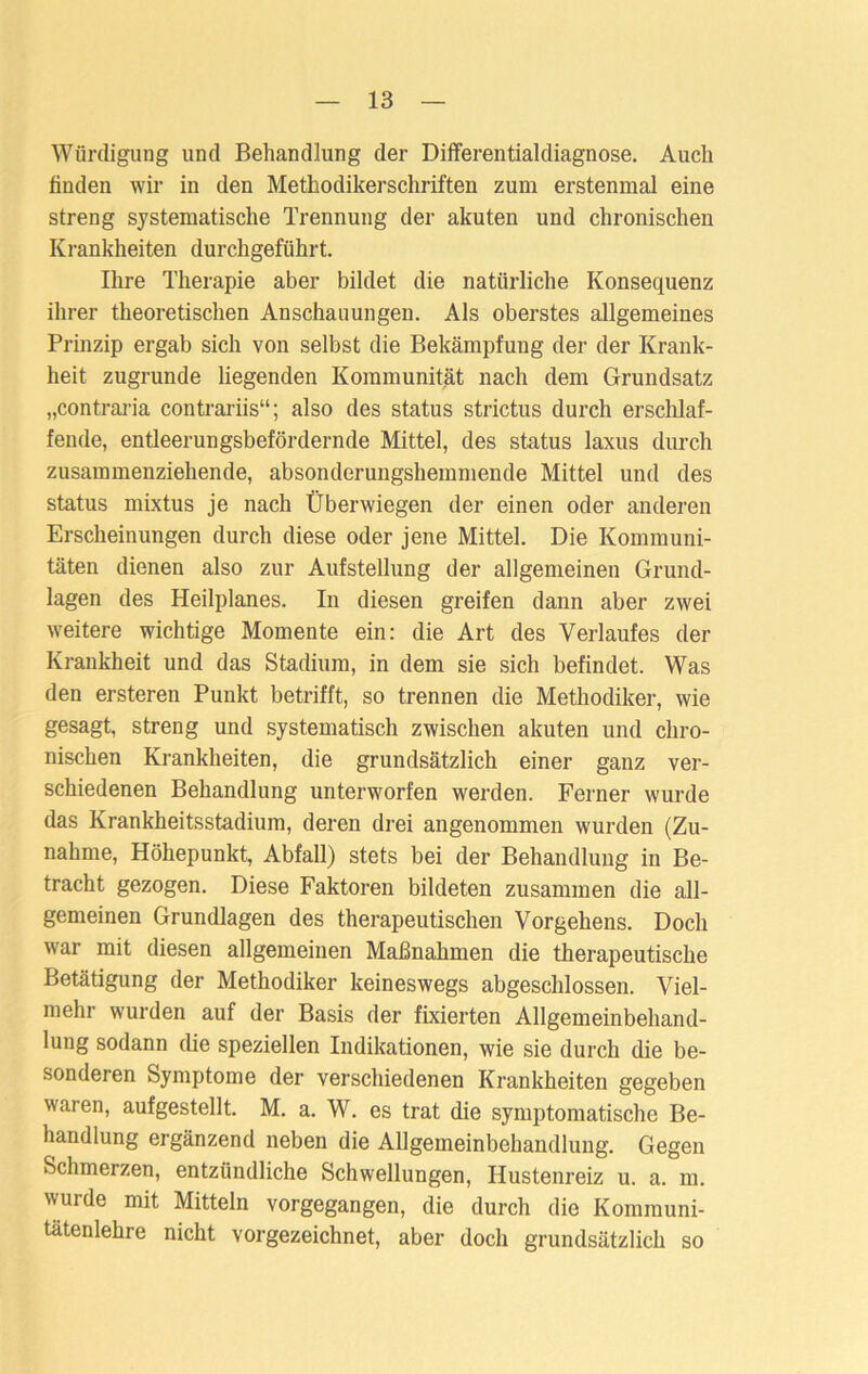 Würdigung und Behandlung der Differentialdiagnose. Auch finden wir in den Methodikerschriften zum erstenmal eine streng systematische Trennung der akuten und chronischen Krankheiten durchgeführt. Ihre Therapie aber bildet die natürliche Konsequenz ihrer theoretischen Anschauungen. Als oberstes allgemeines Prinzip ergab sich von selbst die Bekämpfuug der der Krank- heit zugrunde liegenden Kommunität nach dem Grundsatz „contraria contrariis“; also des Status strictus durch erschlaf- fende, entleerungsbefördernde Mittel, des Status laxus durch zusammenziehende, absonderungshemmende Mittel und des Status mixtus je nach Überwiegen der einen oder anderen Erscheinungen durch diese oder jene Mittel. Die Kommuni- täten dienen also zur Aufstellung der allgemeinen Grund- lagen des Heilplanes. In diesen greifen dann aber zwei weitere wichtige Momente ein: die Art des Verlaufes der Krankheit und das Stadium, in dem sie sich befindet. Was den ersteren Punkt betrifft, so trennen die Methodiker, wie gesagt, streng und systematisch zwischen akuten und chro- nischen Krankheiten, die grundsätzlich einer ganz ver- schiedenen Behandlung unterworfen werden. Ferner wurde das Krankheitsstadium, deren drei angenommen wurden (Zu- nahme, Höhepunkt, Abfall) stets bei der Behandlung in Be- tracht gezogen. Diese Faktoren bildeten zusammen die all- gemeinen Grundlagen des therapeutischen Vorgehens. Doch war mit diesen allgemeinen Maßnahmen die therapeutische Betätigung der Methodiker keineswegs abgeschlossen. Viel- mehr wurden auf der Basis der fixierten Allgemeinbehand- lung sodann die speziellen Indikationen, wie sie durch die be- sonderen Symptome der verschiedenen Krankheiten gegeben waren, aufgestellt. M. a. W. es trat die symptomatische Be- handlung ergänzend neben die Allgemeinbehandlung. Gegen Schmerzen, entzündliche Schwellungen, Hustenreiz u. a. m. wurde mit Mitteln vorgegangen, die durch die Kommuni- tätenlehre nicht vorgezeichnet, aber doch grundsätzlich so