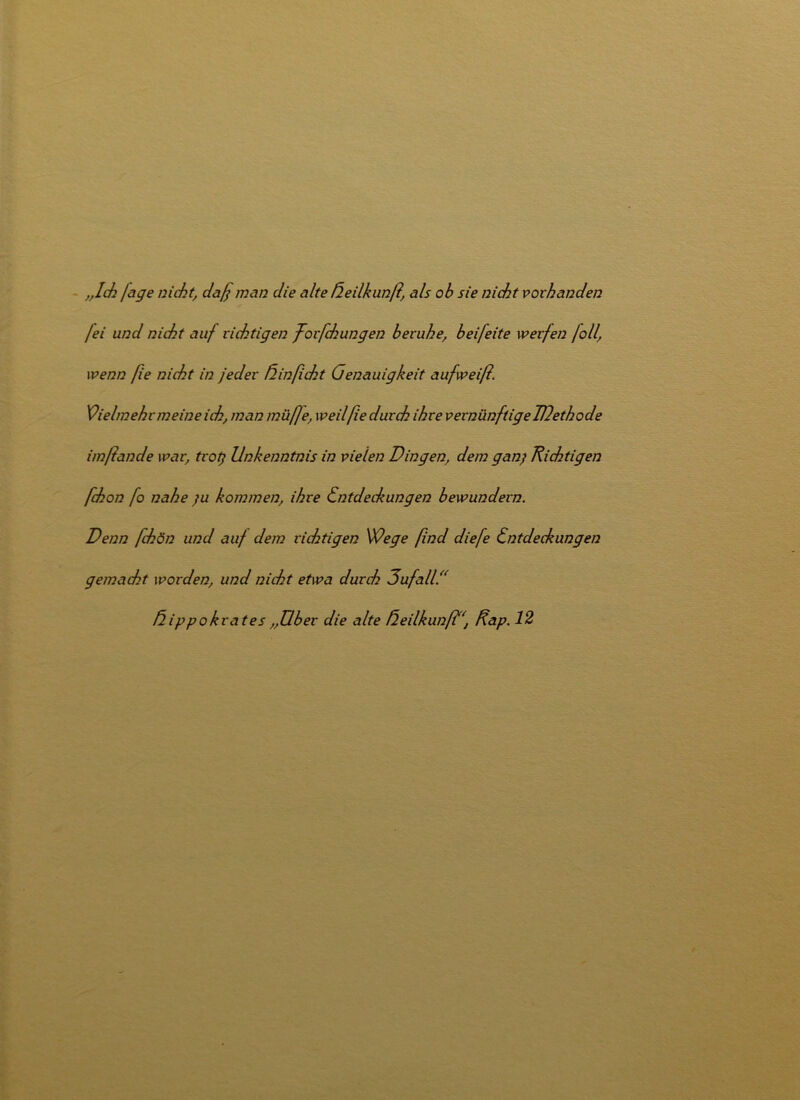 „Ich fage nicht, daß man die alte ßeilkunß, als ob sie nicht vorhanden /ei und nicht auf richtigen ßorßchungen beruhe, beifeite werfen foll, wenn ße nicht in jeder ß in ficht Genauigkeit aufweiß. Vielmehr meine ich, man müße, weilfie durch ihre vernünftigeTUethode imßande war, trotj Unkenntnis in vielen Dingen, dem ganj Richtigen fchon fo nahe ;u kommen, ihre Entdeckungen bewundern. Denn ßckön und auf dem richtigen Wege find diefe Entdeckungen gemacht worden, und nicht etwa durch 3ufall.“