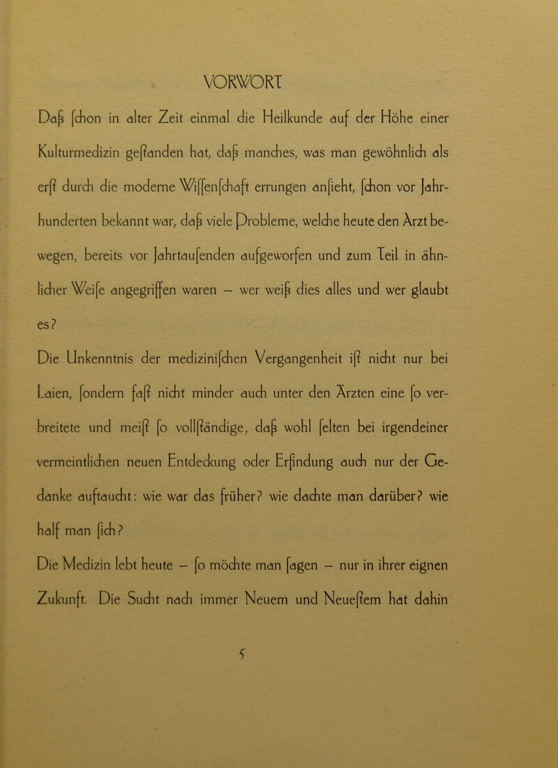 VORWORT Daf fchon in alter Zeit einmal die Heilkunde auf der Höhe einer Kulturmedizin geßanden hat, daf manches, was man gewöhnlich als erß durch die moderne Wiffenfchaft errungen anfieht, [chon vor Jahr- hunderten bekannt war, daf viele Probleme, welche heute den Arzt be- wegen, bereits vor Jahrtaufenden aufgeworfen und zum Teil in ahn- licher Weife angegriffen waren - wer weif dies alles und wer glaubt es? Die Unkenntnis der medizinifchen Vergangenheit iß nicht nur bei Laien, fondern faß nicht minder auch unter den Ärzten eine fo ver- breitete und meiß fo vollßändige, daf wohl feiten bei irgendeiner vermeintlichen neuen Entdeckung oder Erfndung auch nur der Ge- danke auftaucht: wie war das früher? wie dachte man darüber? wie half man fich ? Die Medizin lebt heute - fo möchte man fagen - nur in ihrer eignen Zukunft. Die Sucht nach immer Neuem und Neueßem hat dahin