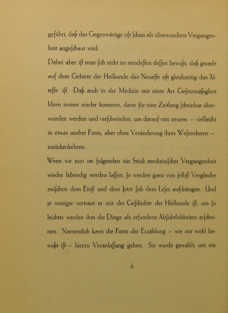 geführt, dap das Gegenwärtige oft fchon als überwundene Vergangen- heit angefchaut wird. Dabei aber i[? man fich nicht im minderen deffen bewupt, daf gerade auf dem Gebiete der Heilkunde das Neuere oft gleichzeitig das Äl- tere ifh Dap auch in der Medizin mit einer Art Gefetzmäfigkeit Ideen immer wieder kommen, dann für eine Zeitlang fcheinbar über- wunden werden und verfdiwinden, um darauf von neuem - vielleicht in etwas andrer Form, aber ohne Veränderung ihres Wefenskerns - zurückzukehren. Wenn wir nun im folgenden ein Stück medizinifcher Vergangenheit wieder lebendig werden laffen, fo werden ganz von felbß Vergleiche zwifchen dem Einf? und dem Jetzt fich dem Lefer aufdrängen. Und je weniger vertraut er mit der Gejchichte der Heilkunde i(?, um fo leichter werden ihm die Dinge als erfundene Äbfichtlichkeiten erfchei- nen. Namentlich kann die Form der Erzählung - wie mir wohl be- wußt i[? — hierzu Veranlaffung geben. Sie wurde gewählt, um ein