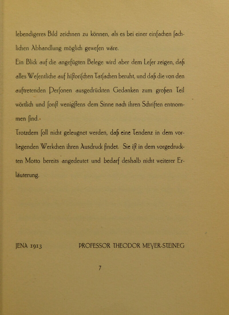 lebendigeres Bild zeichnen zu können, als es bei einer einfachen fach- lichen Abhandlung möglich gewefen wäre. Ein Blick auf die angefügten Belege wird aber dem Lefer zeigen, dap alles Wefentliche auf hißorifchen Tatfachen beruht, und dap die von den auftretenden Perfonen ausgedrückten Gedanken zum gropen Teil wörtlich und fonß wenigpens dem Sinne nach ihren Schriften entnom- men find. Trotzdem foll nicht geleugnet werden, dap eine Tendenz in dem vor- liegenden Werkchen ihren Ausdruck pndet. Sie i[? in dem vorgedruck- ten Motto bereits angedeutet und bedarf deshalb nicht weiterer Er- läuterung. JENA 1913 PROFESSOR THEODOR MEYER-STE1NEG