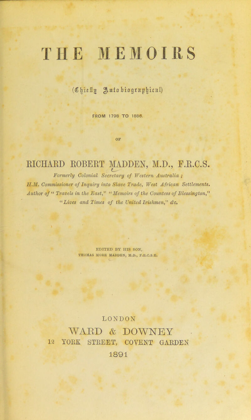 T1IE MEMOIRS (dOmfljr ^aio biogrttpljual) FROM 1798 TO 1886. OF RICHARD ROBERT MADDEN, M.D., F.R.C.S. Formerly Colonial Secretary of Western Australia ; H.M. Commissioner of Inquiry into Slave Trade, West African Settlements. Author of “ Travels in the East, “Memoirs of the Countess of Blessington, “ Lives and Times of the United Irishmen, <&c. ) EDITED BY HIS SON, THOMAS MOKE MADDEN, M.D., F.R.C.S.E. LONDON WARD & DOWNEY 12 YORK STREET, COYENT GARDEN 1891