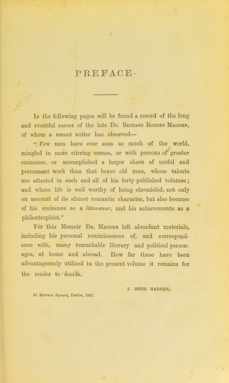 PBEFACE- In the following pages will be found a record of the long and eventful career of the late Da. Richard Robert Madden, of whom a recent writer has observed— “ Few men have ever seen so much of the world, mingled in more stirring scenes, or with persons of greater eminence, or accomplished a larger share of useful and permanent work than that brave old man, whose talents are attested in each and all of his forty published volumes; and whose life is well worthy of being chronicled, not only on account of its almost romantic character, but also because of his eminence as a litterateur, and his achievements as a philantrophist.” For this Memoir Dr. Madden left abundant materials, including his personal reminiscences of, and correspond- ence with, many remarkable literary and political person- ages, at home and abroad. How far these have been advantageously utilized in the present volume it remains for the reader to decide. G5 Merrion Square, Dublin, 1891- T. MORE MADDEN,