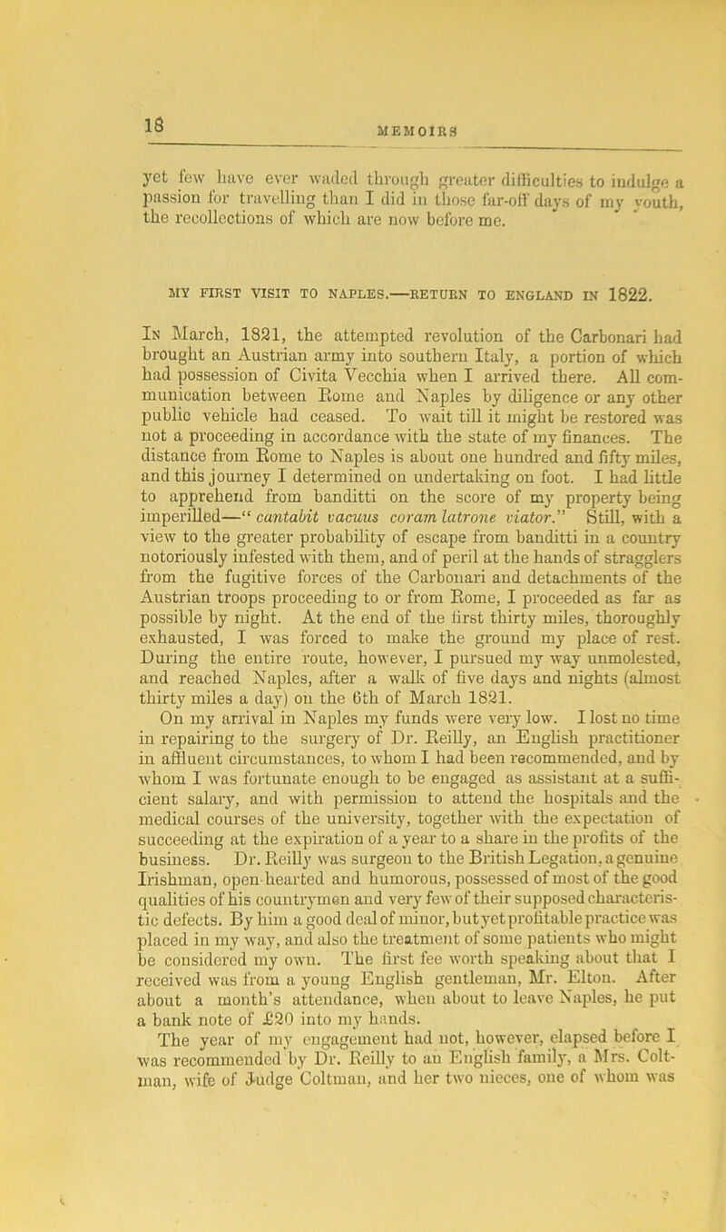 13 MEMOIRS yet few have ever waded through greater difficulties to indulge a passion for travelling than I did in those far-off days of my youth, the recollections of which are now before me. MY FIRST VISIT TO NAPLES. RETURN TO ENGLAND IN 1822. In March, 1821, the attempted revolution of the Carbonari had brought an Austrian army into southern Italy, a portion of which had possession of Civita Yecchia when I arrived there. All com- munication between Eome and Naples by diligence or any other public vehicle had ceased. To wait till it might be restored was not a proceeding in accordance with the state of my finances. The distance from Eome to Naples is about one hundred and fifty miles, and this journey I determined on undertaking on foot. I had little to apprehend from banditti on the score of my property being imperilled—“ cantabit vacuus coram latrone viator. Still, with a view to the greater probability of escape from banditti in a country notoriously infested with them, and of peril at the hands of stragglers from the fugitive forces of the Carbonari and detachments of the Austrian troops proceeding to or from Eome, I proceeded as far as possible by night. At the end of the first thirty miles, thoroughly exhausted, I was forced to make the ground my place of rest. During the entire route, however, I pursued my way unmolested, and reached Naples, after a walk of five days and nights (almost thirty miles a day) on the 6th of March 1821. On my arrival in Naples my funds were very low. I lost no time in repairing to the surgery of Dr. Eeilly, an English practitioner in affluent circumstances, to whom I had been recommended, and by whom I was fortunate enough to be engaged as assistant at a suffi- cient salary, and with permission to attend the hospitals and the medical courses of the university, together with the expectation of succeeding at the expiration of a year to a share iu the profits of the business. Dr. Eeilly was surgeon to the British Legation, a genuine Irishman, open-hearted and humorous, possessed of most of the good qualities of his countrymen and very few of their supposed characteris- tic defects. By him a good deal of minor, but yet profitable practice was placed in my way, and also the treatment of some patients who might be considered my own. The first fee worth speaking about that I received was from a young English gentleman, Mr. Elton. After about a month’s attendance, when about to leave Naples, he put a bank note of £20 into my hands. The year of my engagement had not, however, elapsed before I was recommended by Dr. Eeilly to an English family, a Mrs. Colt- man, wife of Judge Coltmau, and her two nieces, one of whom was