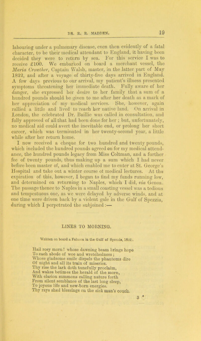 labouring under a pulmonary disease, even then evidently of a fatal character, to be their medical attendant to England, it having been decided they were to return by sea. For this service I was to receive £100. We embarked on board a merchant vessel, the Maria Crowther, Captain Walsh, master, in the latter part of May 1823, and after a voyage of thirty-five days arrived iu England. A few days previous to our arrival, my patient’s illness presented symptoms threatening her immediate death. Fully aware of her danger, she expressed her desire to her family that a sum of a hundred pounds should be given to me after her death as a mark of her appreciation of my medical services. She, however, again rallied a little and lived to reach her native land. On arrival in London, the celebrated Dr. Baillie was called in consultation, and fully approved of all that had been done for her ; but, unfortunately, no medical aid could avert the inevitable end, or prolong her short career, which was terminated in her twenty-second year, a little while after her return home. I now received a cheque for two hundred and twenty pounds, which included the hundred pounds agreed on for my medical attend- ance, the hundred pounds legacy from Miss Coltman, and a further fee of twenty pounds, thus making up a sum which I had never before been master of, and which enabled me to enter at St. George’s Hospital and take out a winter course ot medical lectures. At the expiration of this, however, I began to find my funds running low, and determined on returning to Naples, which I did, via Genoa, The passage thence to Naples in a small coasting vessel was a tedious and tempestuous one, as we were delayed by adverse winds, and at one time were driven back by a violent gale in the Gulf of Spezzia, during which I perpetrated the subjoined :— LINES TO MORNING. Written on board a Felucca in the Gulf of Spezzia, 1822). Hail rosy morn! whose dawning beam brings hope To each abode of woe and wretchedness ; Whose gladsome smile dispels the phantoms dire Of night and all its train of miseries. Thy rise the lark doth tunefully proclaim, And wakes betimes the herald of the morn, With clarion summons calling nature forth From silent semblance of the last long sleep, To joyous life and new-born energies. Thy rays shed blessings on the sick man’s couch. 3