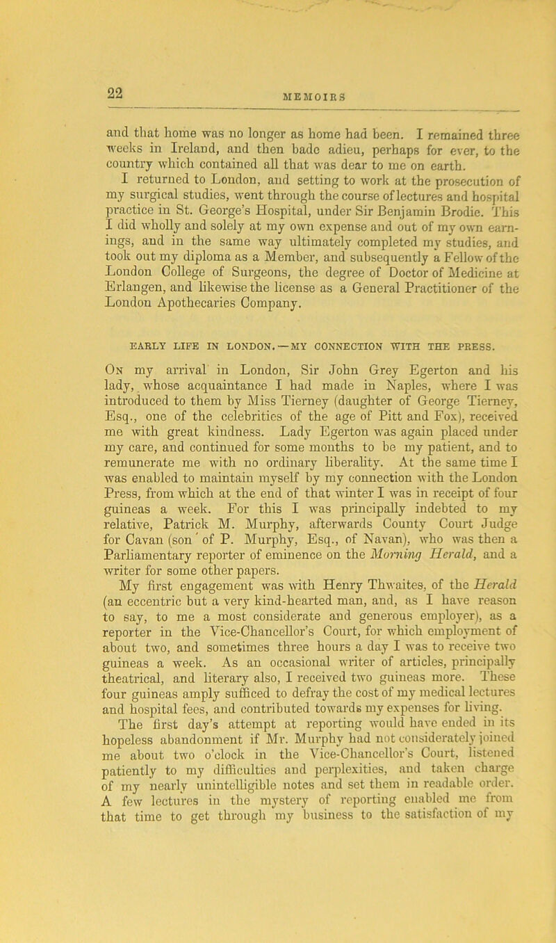 MEMOIRS and that home was no longer as home had been. I remained three weeks in Ireland, and then bade adieu, perhaps for ever, to the country which contained all that was dear to me on earth. I returned to Loudon, and setting to work at the prosecution of my surgical studies, went through the course of lectures and hospital practice in St. George’s Hospital, under Sir Benjamin Brodie. This I did wholly and solely at my own expense and out of my own earn- ings, and in the same way ultimately completed my studies, and took out my diploma as a Member, and subsequently a Fellow of the London College of Surgeons, the degree of Doctor of Medicine at Erlangen, and likewise the license as a General Practitioner of the London Apothecaries Company. EARLY LIFE IN LONDON.—MY CONNECTION WITH THE PRESS. On my arrival in London, Sir John Grey Egerton and his lady, whose acquaintance I had made in Naples, where I was introduced to them by Miss Tierney (daughter of George Tierney, Esq., one of the celebrities of the age of Pitt and Fox), received me with great kindness. Lady Egerton was again placed under my care, and continued for some months to be my patient, and to remunerate me with no ordinary liberality. At the same time I was enabled to maintain myself by my connection with the London Press, from which at the end of that winter I was in receipt of four guineas a week. For this I was principally indebted to my relative, Patrick M. Murphy, afterwards County Court Judge for Cavan (son' of P. Murphy, Esq., of Navan), who was then a Parliamentary reporter of eminence on the Morning Herald, and a writer for some other papers. My first engagement was with Henry Thwaites, of the Herald (an eccentric but a very kind-hearted man, and, as I have reason to say, to me a most considerate and generous employer), as a reporter in the Vice-Chancellor’s Court, for which employment of about two, and sometimes three hours a day I was to receive two guineas a week. As an occasional writer of articles, principally theatrical, and literary also, I received two guineas more. These four guineas amply sufficed to defray the cost of my medical lectures and hospital fees, and contributed towards my expenses for living. The first day’s attempt at reporting would have ended in its hopeless abandonment if Mr. Murphy had not considerately joined me about two o’clock in the Vice-Chancellor’s Court, listened patiently to my difficulties and perplexities, and taken charge of my nearly unintelligible notes and set them in readable order. A few lectures in the mystery of reporting enabled me from that time to get through my business to the satisfaction of my