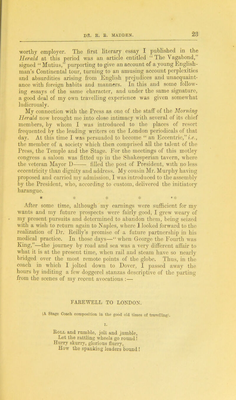 ■worthy employer. The first literary essay I published in the Herald at this period was an article entitled “ The Vagabond,” signed “ Mutius,” purporting to give an account of a young English- man’s Continental tour, turning to an amusing account perplexities and absurdities arising from English prejudices and unacquaint- ance with foreign habits and manners. In this and some follow- ing essays of the same character, and under the same signature, a good deal of my own travelling experience was given somewhat ludicrously. My connection with the Press as one of the staff of the Morning Herald now brought me into close intimacy with several of its chief members, by whom I was introduced to the places of resort frequented by the leading writers on the London periodicals of that day. At this time I was persuaded to become “ an Eccentric,” i.e., the member of a society which then comprised all the talent of the Press, the Temple and the Stage. For the meetings of this motley congress a saloon was fitted up in the Shakesperian tavern, where the veteran Mayor D- filled the post of President, with no less eccentricity than dignity and address. My cousin Mr. Murphy having proposed and carried my admission, I was introduced to the assembly by the President, who, according to custom, delivered the initiatory harangue. * * * * •* After some time, although my earnings were sufficient for my wants and my future prospects were fairly good, I grew weary of my present pursuits and determined to abandon them, being seized with a wish to return again to Naples, where I looked forward to the realization of Dr. Reilly’s promise of a future partnership in his medical practice. In those days—“when George the Fourth was King,”—the journey by road and sea was a very different affair to what it is at the present time, when rail and steam have so nearly bridged over the most remote points of the globe. Thus, in the coach in which I jolted down to Dover, I passed away the hours by inditing a few doggerel stanzas descriptive of the parting from the scenes of my recent avocations :— FAREWELL TO LONDON. (A Stage Coach composition in the good old times of travelling). I. Roll and rumble, jolt and jumble, Let the rattling wheels go round 1 Hurry skurry, glorious flurry, How the spanking leaders bound!