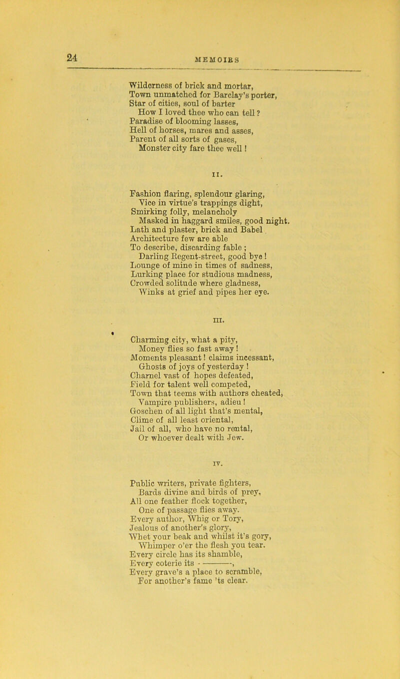 Wilderness of brick and mortar, Town unmatched for Barclay’s porter, Star of cities, soul of barter How I loved thee who can tell ? Paradise of blooming lasses, Hell of horses, mares and asses, Parent of all sorts of gases, Monster city fare thee well! ii. Fashion flaring, splendour glaring, Vice in virtue’s trappings dight, Smirking folly, melancholy Masked in haggard smiles, good night. Lath and plaster, brick and Babel Architecture few are able To describe, discarding fable ; Darling Regent-street, good bye ! Lounge of mine in times of sadness, Lurking place for studious madness, Crowded solitude where gladness, Winks at grief and pipes her eye. m. Charming city, what a pity, Money flies so fast away ! Moments pleasant! claims incessant, Ghosts of joys of yesterday ! Charnel vast of hopes defeated, Field for talent well competed, Town that teems with authors cheated, Vampire publishers, adieu! Goschen of all light that’s mental. Clime of all least oriental, Jail of all, who have no rental, Or whoever dealt with Jew. IV. Public writers, private fighters, Bards divine and birds of prey, All one feather flock together, One of passage flies away. Every author, Whig or Tory, Jealous of another’s glory, Whet your beak and whilst it's gory, Whimper o’er the flesh you tear. Every circle has its shamble, Every coterie its , Every grave’s a place to scramble, For another’s fame ’ts clear.