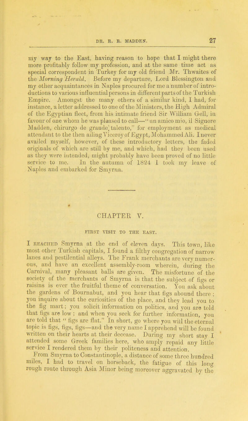 my way to the East, having reason to hope that I might there more profitably follow my profession, and at the same time act as special correspondent in Turkey for my old friend Mr. Thwaites of the Morning Herald. Before my departure, Lord Blessington and my other acquaintances in Naples procured for me a number of intro- ductions to various influential persons in different parts of the Turkish Empire. Amongst the many others of a similar kind, I had, for instance, a letter addressed to one of the Ministers, the High Admiral of the Egyptian fleet, from his intimate friend Sir William Gell, in favour of one whom he was pleased to call—“ un amico mio, il Signore Madden, chirurgo de grande’ talento,” for employment as medical attendant to the then ailiug Viceroy of Egypt, Mohammed Ali. I never availed myself, however, of these introductory letters, the faded originals of which are still by me, and which, had they been used as they were intended, might probably have been proved of no little service to me. In the autumn of 1824 1 took my leave of Naples and embarked for Smyrna. CHAPTER V. FIEST VISIT TO THE EAST. I beached Smyrna at the end of eleven days. This town, like most other Turkish capitals, I found a filthy congregation of narrow lanes and pestilential alleys. The Frank merchants are very numer- ous, and have an excellent assembly-room wherein, during the Carnival, many pleasant balls are given. The misfortune of the society of the merchants of Smyrna is that the subject of figs or raisins is ever the fruitful theme of conversation. You ask about the gardens of Bournabut, and you hear that figs abound there ; you inquire about the curiosities of the place, and they lead you to the fig mart; you solicit information on politics, and you are told that figs are low ; and when you seek for further information, you are told that “ figs are flat.” In short, go where you will the eternal topic is figs, figs, figs—and the very name I apprehend will be found written on their hearts at their decease. During my short stay I attended some Greek families here, who amply repaid any little service I rendered them by their politeness and attention. From Smyrna to Constantinople, a distance of some three hundred miles, I had to travel on horseback, the fatigue of this long rough route through Asia Minor being moreover aggravated by the