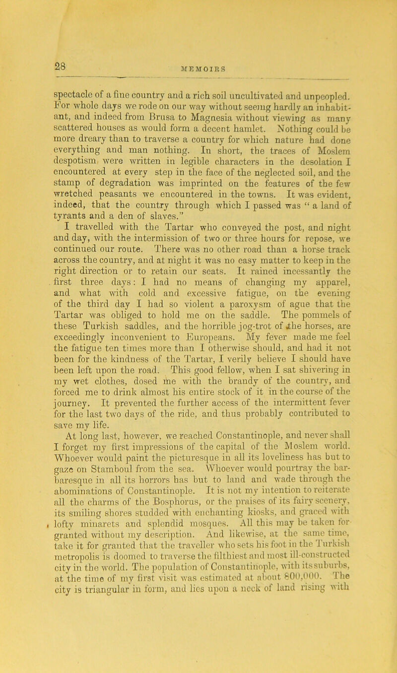 spectacle of a fine country and a rich soil uncultivated and unpeopled. For whole days we rode on our way without seeing hardly au inhabit- ant, and indeed from Brusa to Magnesia without viewing as many scattered houses as would form a decent hamlet. Nothing could be more dreary than to traverse a country for which nature had done everything and man nothing. In short, the traces of Moslem despotism were written in legible characters in the desolation I encountered at every step in the face of the neglected soil, and the stamp of degradation was imprinted on the features of the few wretched peasants we encountered in the towns. It was evident, indeed, that the country through which I passed was “ a land of tyrants and a den of slaves.” I travelled with the Tartar who conveyed the post, and night and day, with the intermission of two or three hours for repose, we continued our route. There was no other road than a horse track aci'oss the country, and at night it was no easy matter to keep in the right direction or to retain our seats. It rained incessantly the first three days: I had no means of changing my apparel, and what with cold and excessive fatigue, on the evening of the third day I had so violent a paroxysm of ague that the Tartar was obliged to hold me on the saddle. The pommels of these Turkish saddles, and the horrible jog-trot of Ahe horses, are exceedingly inconvenient to Europeans. My fever made me feel the fatigue ten times more than I otherwise should, and had it not been for the kindness of the Tartar, I verily believe I should have been left upon the road. This good fellow, when I sat shivering in my wet clothes, dosed file with the brandy of the country, and forced me to drink almost his entire stock of it in the course of the journey. It prevented the further access of the intermittent fever for the last two days of the ride, and thus probably contributed to save my life. At long last, however, we reached Constantinople, and never shall I forget my first impressions of the capital of the Moslem world. Whoever would paint the picturesque in all its loveliness has but to gaze on Stamboul from the sea. Whoever would pourtray the bar- baresque in all its horrors has but to land and wade through the abominations of Constantinople. It is not my intention to reiterate all the charms of the Bosphorus, or the praises of its fairy scenery, its smiling shores studded with enchanting kiosks, and graced with i lofty minarets and splendid mosques. All this may be taken for granted without my description. And likewise, at the same time, take it for granted that the traveller who sets his foot in the I urkish metropolis is doomed to traverse the filthiest, and most ill-constructed city in the world. The population of Constantinople, with its suburbs, at the time of my first visit was estimated at about 800,000. 1 lie city is triangular iu form, and lies upon a neck of land rising with