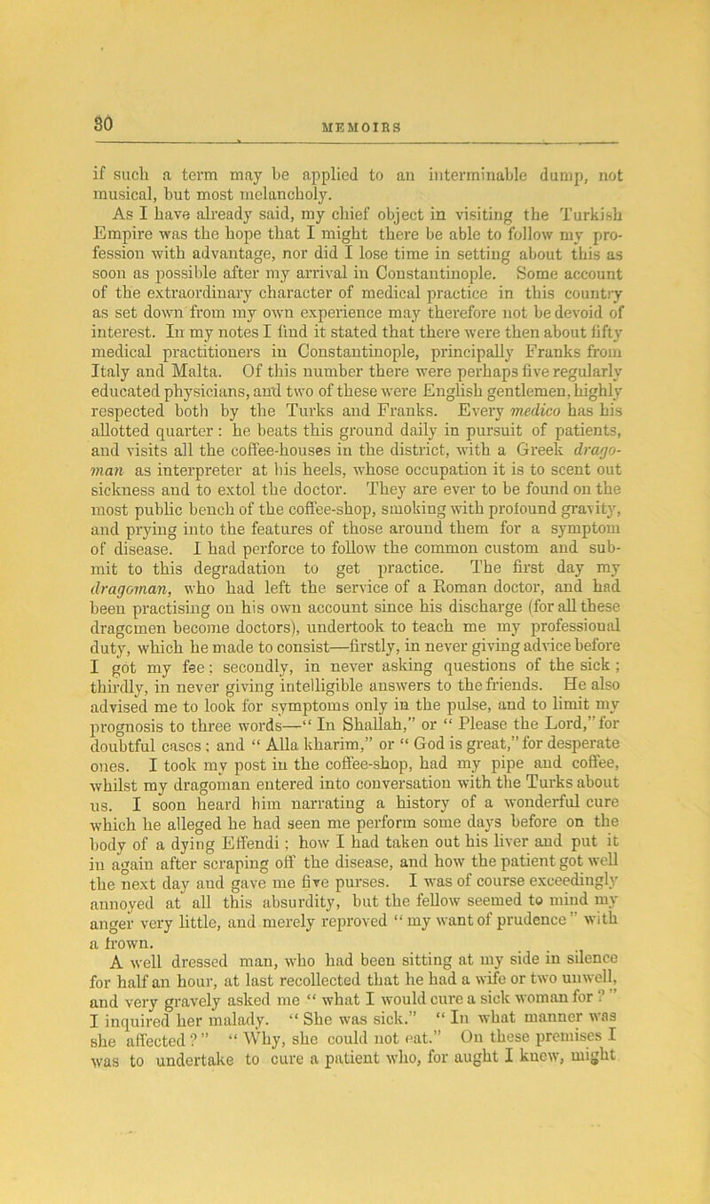 if such a term may he applied to an interminable dump, not musical, but most melancholy. As I have already said, my chief object in visiting the Turkish Empire was the hope that I might there be able to follow my pro- fession with advantage, nor did I lose time in setting about this as soon as possible after my arrival in Constantinople. Some account of the extraordinary character of medical practice in this country as set down from my own experience may therefore not be devoid of interest. In my notes I find it stated that there were then about fifty medical practitioners in Constantinople, principally Franks from Italy and Malta. Of this number there were perhaps five regularly educated physicians, anti two of these were English gentlemen, highly respected both by the Turks and Franks. Every medico has his allotted quarter : he beats this ground daily in pursuit of patients, and visits all the coffee-houses in the district, with a Greek drago- man as interpreter at bis heels, whose occupation it is to scent out sickness and to extol the doctor. They are ever to be found on the most public bench of the coffee-shop, smoking with profound gravity, and prying into the features of those around them for a symptom of disease. I had perforce to follow the common custom and sub- mit to this degradation to get practice. The first day my dragoman, who had left the service of a Roman doctor, and had been practising on his own account since his discharge (for all these dragcmen become doctors), undertook to teach me my professioual duty, which he made to consist—firstly, in never giving advice before I got my fee; secondly, in never asking questions of the sick ; thirdly, in never giving intelligible answers to the friends. He also advised me to look for symptoms only in the pulse, and to limit my prognosis to three words—“ In Shallah,” or “ Please the Lord, Tor doubtful cases; and “ Alla kharim,” or “ God is great,” for desperate ones. I took my post in the coffee-shop, had my pipe and coffee, whilst my dragoman entered into conversation with the Turks about us. I soon heard him narrating a history of a wonderful cure which he alleged he had seen me perform some days before on the body of a dying Effendi; how I bad taken out bis liver and put it in again after scraping off the disease, and how the patient got well the next day and gave me five purses. I was of course exceedingly annoyed at all this absurdity, but the fellow seemed to mind my anger very little, and merely reproved “my want of prudence” with a frown. A well dressed man, who had been sitting at my side in silence for half an hour, at last recollected that he had a wife or two unwell, and very gravely asked me “ what I would cure a sick woman for ? I inquired her malady. “ She was sick.” “ In what manner was she affected?” “ Why, she could not eat.” On these premises I was to undertake to cure a patient who, for aught I knew, might