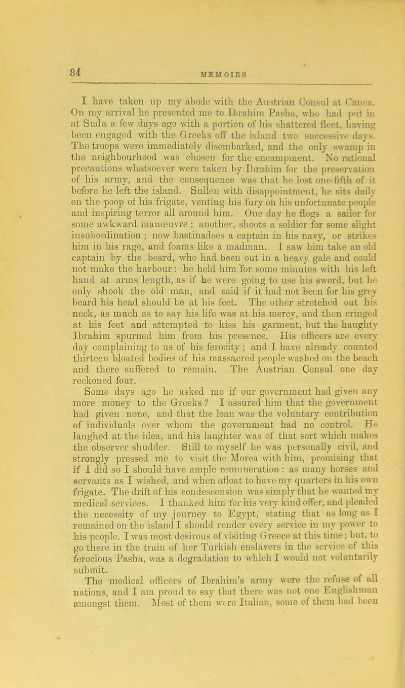 I have taken up my abode with the Austrian Consul at Canea. On my arrival he presented me to Ibrahim Pasha, who had put in at Suda a few days ago with a portion of his shattered fleet, having been engaged with the Greeks off the island two successive days. The troops were immediately disembarked, and the only swamp in the neighbourhood was chosen for the encampment. Xo rational precautions whatsoever were taken by Ibrahim for the preservation of his army, and the consequence was that he lost one-fifth of it before he left the island. Sullen with disappointment, he sits daily on the poop of his frigate, venting his fury on his unfortunate people and inspiring terror all around him. One day he flogs a sailor for some awkward manoeuvre ; another, shoots a soldier for some slight insubordination ; now bastinadoes a captain in his navy, or strikes him in his rage, and foams like a madman. I saw him take an old captain by the beard, who had been out in a heavy gale and could not make the harbour: he held him for some minutes with his left hand at arms length, as if he were going to use his sword, but he only shook the old man, and said if it had not been for his grey beard his head should be at his feet. The other stretched out his neck, as much as to say his life was at his mercy, and then cringed at his feet and attempted to kiss his garment, but the haughty Ibrahim spurned him from his presence. His officers are every day complaining to us of his ferocity ; and I have already counted thirteen bloated bodies of his massacred people washed on the beach and there suffered to remain. The Austrian Consul one day reckoned four. Some days ago he asked me if our government had given any more money to the Greeks ? I assured him that the government had given none, and that the loan was the voluntary contribution of individuals over whom the government had no control. He laughed at the idea, and his laughter was of that sort which makes the observer shudder. Still to myself he was personally civil, and strongly pressed me to visit the Morea with him, promising that if I did so I should have ample remuneration: as many horses and servants as I wished, and when afloat to have my quarters in his own frigate. The drift of his condescension was simply that he wanted my medical services. I thanked him for his very kind offer, and pleaded the necessity of my journey to Egypt, stating that as long as I remained on the island I should render every service in my power to his people. I was most desirous of visiting Greece at this time; but, to go there in the train of her Turkish enslavers in the service of this ferocious Pasha, was a degradation to which I would not voluntarily submit. The medical officers of Ibrahim’s army were the refuse of all nations, and I am proud to say that there was not one Englishman amongst them. Most of them were Italian, some of them had been