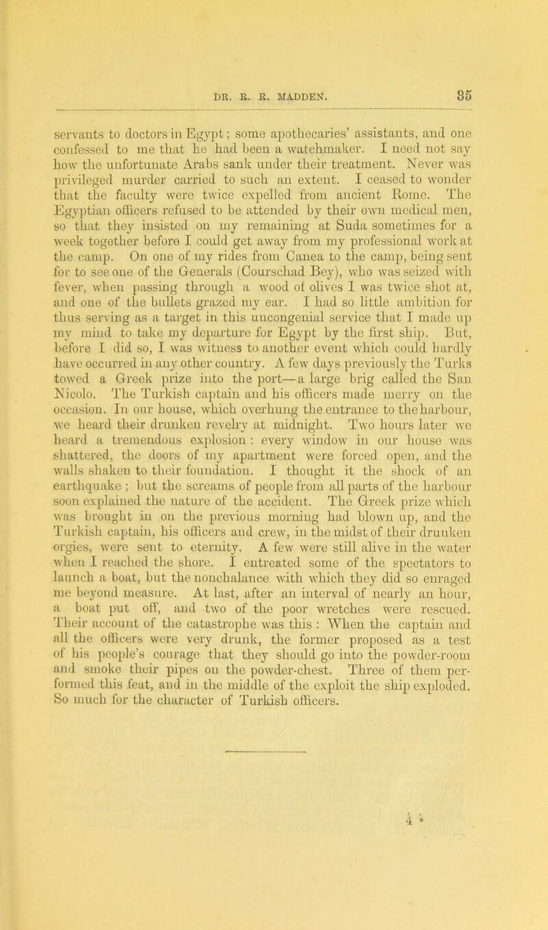 servants to doctors in Egypt; some apothecaries’ assistants, and one confessed to me that lie had been a watchmaker. I need not say- how the unfortunate Arabs sank under their treatment. Never was privileged murder carried to such an extent. I ceased to wonder that the faculty were twice expelled from ancient Rome. The Egyptian officers refused to be attended by their own medical men, so that they insisted on my remaining at Suda sometimes for a week together before I could get away from my professional work at the camp. On one of my rides from Canea to the camp, being sent for to see one of the Generals (Courschad Bey), who was seized with fever, when passing through a wood of olives 1 was twice shot at, and one of the bullets grazed my ear. I had so little ambition for thus serving as a target in this uncongenial service that I made up my mind to take my departure for Egypt by the first ship. But, before I did so, I was witness to another event which could hardly have occurred in any other country. A few days previously the Turks towed a Greek prize into the port—a large brig called the San Nicolo. The Turkish captain and his officers made merry on the occasion. In our house, which overhung the entrance to the harbour, we heal'd their drunken revelry at midnight. Two hours later we heard a tremendous explosion : every window in our house was shattered, the doors of my apartment were forced open, and the walls shaken to their foundation. I thought it the shock of an earthquake ; hut the screams of people from all parts of the harbour soon explained the nature of the accident. The Greek prize which was brought in on the previous morning had blown up, and the Turkish captain, his officers and crew, in the midst of their drunken orgies, were sent to eternity. A few were still alive in the water when I reached the shore. I entreated some of the spectators to launch a boat, but the nonchalance with which they did so enraged me beyond measure. At last, after an interval of nearly an hour, a boat put off, aud two of the poor wretches were rescued. Their account of the catastrophe was this : When the captain and all the officers were very drunk, the former proposed as a test of his people’s courage that they should go into the powder-room and smoke their pipes on the powder-chest. Three of them per- formed this feat, and in the middle of the exploit the ship exploded. So much for the character of Turkish officers.
