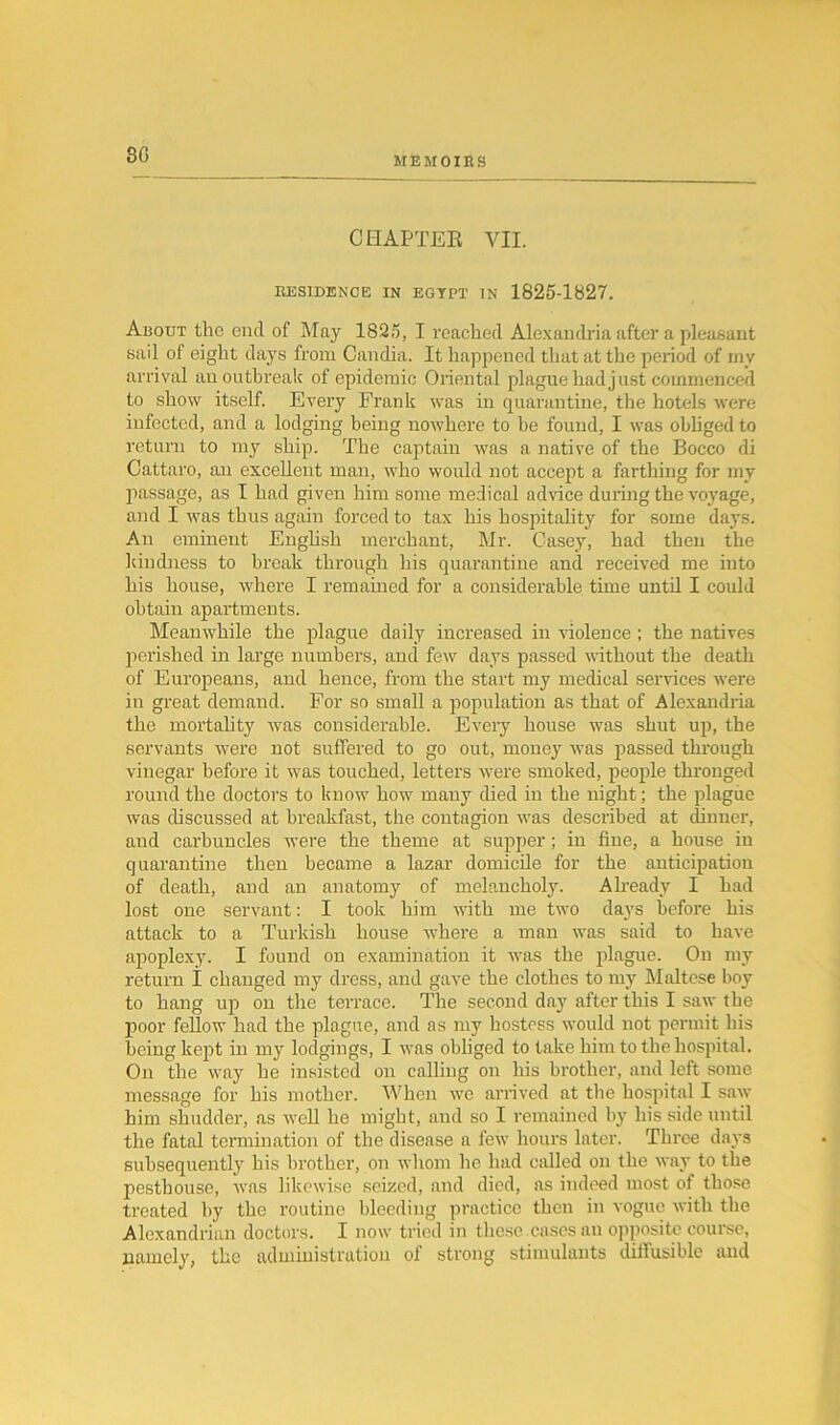 80 MEMOIRS CHAPTER VII. RESIDENCE IN EGYPT IN 1825-1827. About the end of May 1825, I reached Alexandria after a pleasant sail of eight days from Candia. It happened that at the period of my arrival an outbreak of epidemic Oriental plague had just commenced to show itself. Every Frank was in quarantine, the hotels were infected, and a lodging being noAvliere to he found, I was obliged to return to my ship. The captain was a native of the Bocco di Cattaro, an excellent man, who would not accept a farthing for my passage, as I had given him some medical advice during the voyage, and I was thus again forced to tax his hospitality for some days. An eminent English merchant, Mr. Casey, had then the kindness to break through his quarantine and received me into his house, where I remained for a considerable time until I could obtain apartments. Meanwhile the plague daily increased in violence; the natives perished in large numbers, and few days passed without the death of Europeans, and hence, from the start my medical services were in great demand. For so small a population as that of Alexandria the mortality was considerable. Every house was shut up, the servants were not suffered to go out, money was passed through vinegar before it was touched, letters were smoked, people thronged round the doctors to know how many died in the night; the plague was discussed at breakfast, the contagion was described at dinner, and carbuncles were the theme at supper; in fine, a house in quarantine then became a lazar domicile for the anticipation of death, and an anatomy of melancholy. Already I had lost one servant: I took him with me two days before his attack to a Turkish house where a man was said to have apoplexy. I found on examination it was the plague. On my return I changed my dress, and gave the clothes to my Maltese boy to hang up on the terrace. The second day after this I saw the poor fellow had the plague, and as my hostess would not permit his being kept in my lodgings, I was obliged to take him to the hospital. On the way he insisted on calling on his brother, and left some message for his mother. When we arrived at the hospital I saw him shudder, as well he might, and so I remained by his side until the fatal termination of the disease a few hours later. Three days subsequently his brother, on whom he had called on the way to the pesthouse, was likewise seized, and died, as indeed most of those treated by the routine bleeding practice then in vogue with the Alexandrian doctors. I now tried in these.cases an opposite course, namely, the administration of strong stimulants diffusible and