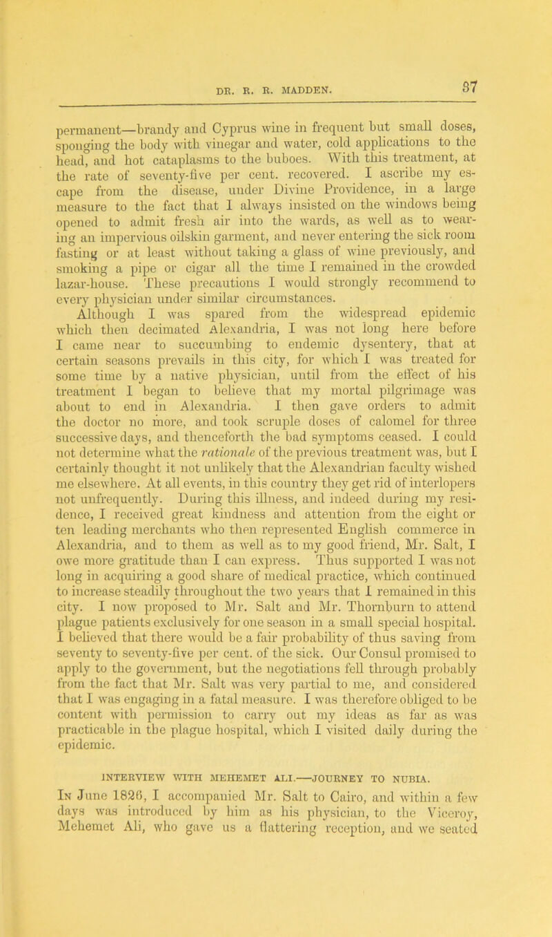 permanent—brandy and Cyprus wine in frequent but small doses, sponging the body with vinegar and water, cold applications to the bead” and hot cataplasms to the buboes. With this treatment, at the rate of seventy-five per cent, recovered. I ascribe my es- cape from the disease, under Divine Providence, in a large measure to the fact that 1 always insisted on the windows being opened to admit fresh air into the wards, as well as to wear- ing an impervious oilskin garment, and never entering the sick room fasting or at least without taking a glass of wine previously, and smoking a pipe or cigar all the time I remained in the crowded lazar-house. These precautions I would strongly recommend to every physician under similar circumstances. Although I was spared from the widespread epidemic which then decimated Alexandria, I was not long here before I came near to succumbing to endemic dysentery, that at certain seasons prevails in this city, for which I was treated for some time by a native physician, until from the effect of his treatment I began to believe that my mortal pilgrimage was about to end in Alexandria. I then gave orders to admit the doctor no more, and took scruple doses of calomel for three successive days, and thenceforth the bad symptoms ceased. I could not determine what the rationale of the previous treatment was, but I certainly thought it not unlikely that the Alexandrian faculty wished me elsewhere. At all events, in this country they get rid of interlopers not unfrequently. During this illness, and indeed during my resi- dence, I received great kindness and attention from the eight or ten leading merchants who then represented English commerce in Alexandria, and to them as well as to my good friend, Mr. Salt, I owe more gratitude than I can express. Thus supported I was not long in acquiring a good share of medical practice, which continued to increase steadily throughout the two years that I remained in this city. I now proposed to Mr. Salt and Mr. Thornburn to attend plague patients exclusively for one season in a small special hospital. I believed that there would be a fair probability of thus saving from seventy to seventy-five per cent, of the sick. Our Consul promised to apply to the government, but the negotiations fell through probably from the fact that Mr. Salt was very partial to me, and considered that I was engaging in a fatal measure. I was therefore obliged to be content with permission to carry out my ideas as far as was practicable in the plague hospital, which I visited daily during the epidemic. INTERVIEW WITH MEHEMET ALI. JOURNEY TO NUBIA. In June 1826, I accompanied Mr. Salt to Cairo, and within a few days was introduced by him as his physician, to the Viceroy, Mchemet Ali, who gave us a flattering reception, and we seated