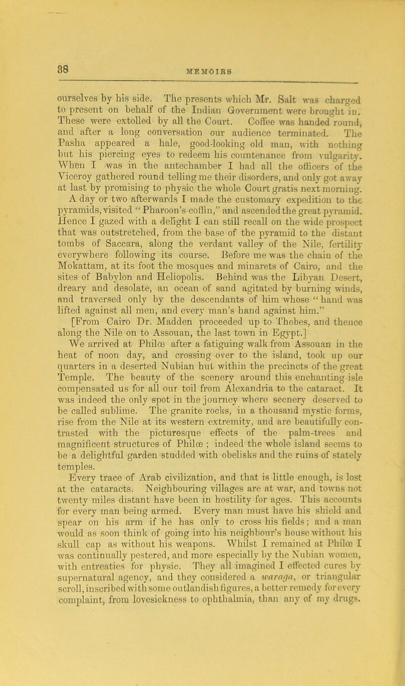 ourselves by bis side. The presents which Mr. Salt was charged to present on behalf of the Indian Government were brought in. These were extolled by all the Court. Coffee was handed°round, and after a long conversation our audience terminated. The Pasha appeared a hale, good-looking old man, with nothing but his piercing eyes to redeem his countenance from vulgarity. When I was in the antechamber I had all the officers of the Viceroy gathered round telling me their disorders, and only got away at last by promising to physic the whole Court gratis next morning. A day or two afterwards I made the customary expedition to the pyramids, visited “ Pharoon’s coffin,” and ascended the great pyramid. Hence I gazed with a delight I can still recall on the wide prospect that was outstretched, from the base of the pyramid to the distant tombs of Saccara, along the verdant valley of the Nile, fertility- everywhere following its course. Before me was the chain of the Mokattam, at its foot the mosques and minarets of Cairo, and the sites of Babylon and Heliopolis. Behind was the Libyan Desert, dreary and desolate, an ocean of sand agitated by burning winds, and traversed only by the descendants of him whose “ hand was lifted against all men, and every man’s hand against him.” [From Cairo Dr. Madden proceeded up to Thebes, and thence along the Nile on to Assouan, the last town in Egypt.] We arrived at Philce after a fatiguing walk from Assouan in the heat of noon day, and crossing over to the island, took up our quarters in a deserted Nubian hut within the precincts of the great Temple. The beauty of the scenery around this enchanting isle compensated us for all our toil from Alexandria to the cataract. It was indeed the only spot in the journey where scenery deserved to he called sublime. The granite rocks, in a thousand mystic forms, rise from the Nile at its western extremity, and are beautifully con- trasted with the picturesque effects of the palm-trees and magnificent structures of Philce ; indeed the whole island seems to be a delightful garden studded with obelisks and the ruins of stately temples. Every trace of Arab civilization, and that is little enough, is lost at the cataracts. Neighbouring villages are at war, and towns not twenty miles distant have been in hostility for ages. This accounts for every man being armed. Every man must have his shield and spear on his arm if he has only to cross his fields; and a man would as soon think of going into his neighbour’s bouse without his skull cap as without his weapons. Whilst I remained at PhiltB I was continually pestered, and more especially by the Nubian women, with entreaties for physic. They all imagined I effected cures by supernatural agency, and they considered a waraga, or triangular scroll, inscribed with some outlandish figures, a better remedy for every complaint, from lovesickness to ophthalmia, than any of my drugs.
