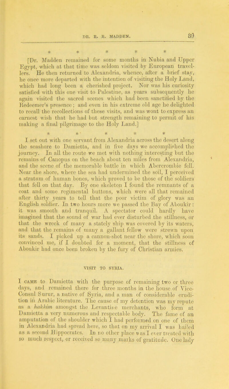 80 * * * * * [Dr. Madden remained for some months in Nubia and Upper Egypt, which at that time was seldom visited by European travel- lers. He then returned to Alexandria, whence, after a brief stay, he once more departed with the intention of visiting the Holy Land, which had long been a cherished project. Nor was his curiosity satisfied with this one visit to Palestine, as years subsequently he again visited the sacred scenes which had been sanctified by the Redeemer’s presence ; and even in his extreme old age he delighted to recall the recollections of these visits, and was wont to express an earnest wish that he had but strength remaining to permit of his making a final pilgrimage to the Holy Land.] * * ■ * * * I set out with one servant from Alexandria across the desert along the seashore to Damietta, and in five days we accomplished the journey. In all the route we met with nothing interesting but the remains of Canopus on the beach about ten miles from Alexandria, and the scene of the memorable battle in which Abercrombie fell. Near the shore, where the sea had undermined the soil, I perceived a stratum of human bones, which proved to be those of the soldiers that fell on that day. By one skeleton I found the remnants of a coat and some regimental buttons, which were all that remained after thirty years to tell that the poor victim of glory was an English soldier. In two hours more we passed the Bay of Aboukir: it was smooth and tranquil. A spectator could hardly have imagined that the sound of wTar had ever disturbed the stillness, or that the wreck of many a stately ship was covered by its waters, and that the remains of many a gallant fellow were strewn upon its sands. I picked up a cannon-shot near the shore, which soon convinced me, if I doubted for a moment, that the stillness of Aboukir had once been broken by the fury of Christian armies. VISIT TO SYRIA. I came to Damietta with the purpose of remaining two or three days, and remained there for three months in the house of Vice- Consul Surur, a native of Syria, and a man of considerable erudi- tion in A rabic literature. The cause of my detention was my repute as a halekim amongst the Levantine merchants, who form at Damietta a very numerous and respectable body. The fame of an amputation of the shoulder which I had performed on one of them in Alexandria had spread here, so that on my arrival I was hailed as a second Hippocrates. In no other place was I ever treated with so much respect, or received so many marks of gratitude. One lady