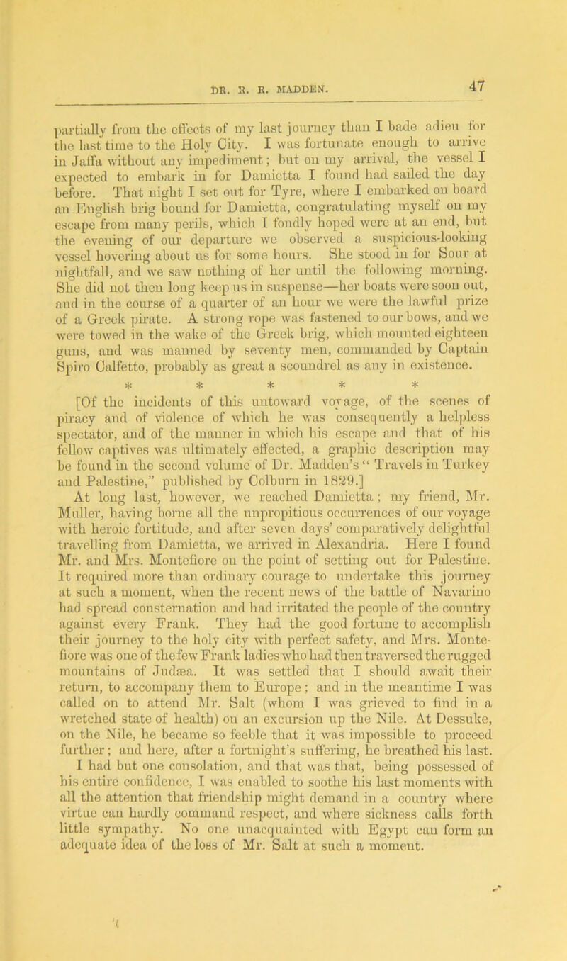 partially from the effects of my last journey than I bade adieu for the last time to the Holy City. I was fortunate enough to arrive in Jaffa without any impediment; but on my arrival, the vessel I expected to embark in for Damietta I found had sailed the day before. That night I set out for Tyre, where I embarked on board an English brig bound for Damietta, congratulating myself on my escape from many perils, which I fondly hoped were at an end, but the evening of our departure we observed a suspicious-looking vessel hovering about us for some hours. She stood in for Sour at nightfall, and we saw nothing of her until the following morning. She did not then long keep us in suspense—her boats were soon out, and in the course of a quarter of an hour we were the lawful prize of a Greek pirate. A strong rope was fastened to our bows, and we were towed in the wake of the Greek brig, which mounted eighteen guns, and was manned by seventy men, commanded by Captain Spiro Calfetto, probably as great a scoundrel as any in existence. * * * * * [Of the incidents of this untoward voyage, of the scenes of piracy and of violence of which he was consequently a helpless spectator, and of the manner in which his escape and that of his fellow captives was ultimately effected, a graphic description may be found in the second volume of Dr. Madden’s “ Travels in Turkey and Palestine,” published by Colburn in 1829.] At long last, however, we reached Damietta ; my friend, Mr. Muller, having borne all the unpropitious occurrences of our voyage with heroic fortitude, and after seven days’ comparatively delightful travelling from Damietta, we arrived in Alexandria. Here I found Mr. and Mrs. Montefiore on the point of setting out for Palestine. It required more than ordinary courage to undertake this journey at such a moment, when the recent news of the battle of Navarino had spread consternation and had irritated the people of the country against every Frank. They had the good fortune to accomplish their journey to the holy city with perfect safety, and Mrs. Monte- fiore was one of the few Frank ladies who had then traversed the rugged mountains of Judaea. It was settled that I should await their return, to accompany them to Europe ; and in the meantime I was called on to attend Mr. Salt (whom I was grieved to find in a wretched state of health) on an excursion up the Nile. At Dessuke, on the Nile, he became so feeble that it was impossible to proceed further; and here, after a fortnight’s suffering, he breathed his last. I had but one consolation, and that was that, being possessed of his entire confidence, I was enabled to soothe his last moments with all the attention that friendship might demand in a country where virtue can hardly command respect, and where sickness eails forth little sympathy. No one unacquainted with Egypt can form an adequate idea of the loss of Mr. Salt at such a moment. t
