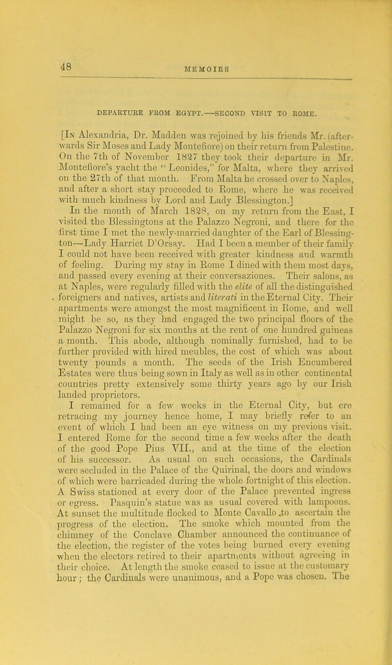 DEPARTURE FROM EGYPT. SECOND VISIT TO ROME. [In Alexandria, Dr. Madden was rejoined by his friends Mr. (after- wards Sir Moses and Lady Montefiore) on their return from Palestine. On the 7th of November 18537 they took their departure in Mr. Montefiore’s yacht the “ Leonides,” for Malta, where they arrived on the 27th of that month. From Malta he crossed over to Naples, and after a short stay proceeded to Rome, where he was received with much kindness by Lord and Lady Blessington.] In the month of March 1828, on my return from the East, I visited the Blessingtons at the Palazzo Negroni, and there for the first time I met the newly-married daughter of the Earl of Blessing- ton—Lady Harriet D’Orsay. Had I been a member of their family I could not have been received with greater kindness and warmth of feeling. During my stay in Rome I dined with them most days, and passed every evening at their conversaziones. Their salons, as at Naples, were regularly filled with the elite of all the distinguished foreigners and natives, artists and literati in the Eternal City. Their apartments were amongst the most magnificent in Rome, and well might be so, as they had engaged the two principal floors of the Palazzo Negroni for six months at the rent of one hundred guineas a month. This abode, although nominally furnished, had to be further provided with hired meubles, the cost of which was about twenty pounds a month. The seeds of the Irish Encumbered Estates were thus being sown in Italy as well as in other continental countries pretty extensively some thirty years ago by our Irish landed proprietors. I remained for a few weeks in the Eternal City, but ere retracing my journey hence home, I may briefly refer to an event of which I had been an eye witness on my previous visit. I entered Rome for the second time a few weeks after the death of the good Pope Pius VII., and at the time of the election of his successor. As usual on such occasions, the Cardinals were secluded in the Palace of the Quirinal, the doors and windows of which were barricaded during the whole fortnight of this election. A Swiss stationed at every door of the Palace prevented ingress or egress. Pasquin’s statue was as usual covered with lampoons. At sunset the multitude flocked to Monte Cavallo .to ascertain the progress of the election. The smoke which mounted from the chimney of the Conclave Chamber announced the continuance of the election, the register of the votes being burned every evening when the electors retired to their apartments without agreeing in their choice. At length the smoke ceased to issue at the customary hour; the Cardinals were unanimous, and a Pope was chosen. The