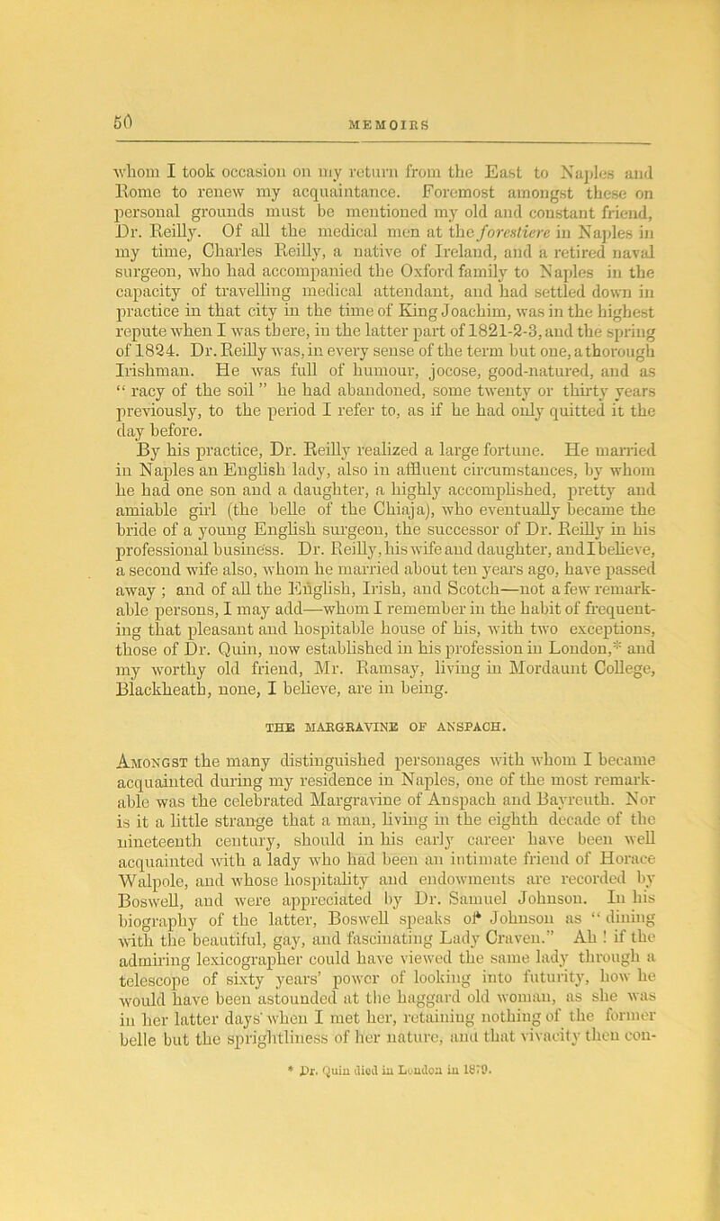 60 whom I took occasion on my return from the East to Naples and Rome to renew my acquaintance. Foremost amongst these on personal grounds must be mentioned my old and constant friend, Dr. Reilly. Of all the medical men at theforestiere in Naples in my time, Charles Reilly, a native of Ireland, and a retired naval surgeon, who had accompanied the Oxford family to Naples in the capacity of travelling medical attendant, and had settled down in practice in that city in the time of King Joachim, was in the highest repute when I was there, in the latter part of 1821-2-3, and the spring of 1824. Dr. Reilly was, in every sense of the term but one, athorough Irishman. He was full of humour, jocose, good-natured, and as “ racy of the soil ” he had abandoned, some twenty or thirty years previously, to the period I refer to, as if he had only quitted it the day before. By his practice, Dr. Reilly realized a large fortune. He married in N aples an English lady, also in affluent circumstances, by whom he had one son and a daughter, a highly accomplished, pretty and amiable girl (the belle of the Chiaja), who eventually became the bride of a young English surgeon, the successor of Dr. Reilly in his professional business. Dr. Reilly, his wife and daughter, andlbelieve, a second wife also, whom he married about ten years ago, have passed away ; and of all the English, Irish, and Scotch—not a few remark- able persons, I may add—whom I remember in the habit of frequent- ing that pleasant and hospitable house of his, with two exceptions, those of Dr. Quin, now established in his profession in London,* and my worthy old friend, Mr. Ramsay, living in Mordaunt College, Biackkeath, none, I believe, are in being. THE MARGRAVINE OF ANSPACH. Amongst the many distinguished personages with whom I became acquainted during my residence in Naples, one of the most remark- able was the celebrated Margravine of Auspach and Bayreuth. Nor is it a little strange that a man, living in the eighth decade of the nineteenth century, should in his early career have been well acquainted with a lady who had been an intimate friend of Horace Walpole, and whose hospitality and endowments are recorded by Boswell, and were appreciated by Dr. Samuel Johnson. In his biography of the latter, Boswell speaks of* Johnson as “ dining with the beautiful, gay, and fascinating Lady Craven.” Ah ! if the admiring lexicographer could have viewed the same lady through a telescope of sixty years’ power of looking into futurity, how he would have been astounded at the haggard old woman, as she was in her latter days'when I met her, retaining nothing of the former belle but the sprightliness of her nature, amt that vivacity then con- i)r. Quin died in London in ISiO.