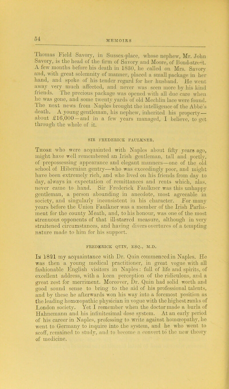 MEMOIRS Thomas Field Savory, in Sussex-place, whose nephew, Mr. John Savory, is the head of the firm of Savory and Moore, of Bond-street. A few months before his death in 1830,' he called on Mrs. Savory and, with great solemnity of manner, placed a small package in her hand, and spoke ol his tender regard for her husband. He went away very much affected, and never was seen more by his kind friends. The precious package was opened with all due care when lie was gone, and some twenty yards of old Mechlin lace were found. The next news from Naples brought the intelligence of the Abbe's death. A young gentleman, his nephew, inherited his property— about £16,000 —and in a few years managed, I believe, to get through the whole of it. SIR FREDERICK FAULKNER. Those who were acquainted with Naples about fifty years ago, might have well remembered an Irish gentleman, tall and portly, of prepossessing appearance and elegant manners—one of the old school of Hibernian gentry—who was exceedingly poor, and might have been extremely rich, and who lived on his friends from day to day, always in expectation of remittances and rents which, alas, never came to hand. Sir Frederick Faulkner was this unhappy gentleman, a person abounding in anecdote, most agreeable in society, and singularly inconsistent in his character. For many years before the Union Faulkner was a member of the Irish Parlia- ment for the county Meath, and, to his honour, was one of the most strenuous opponents of that ill-starred measure, although in very straitened circumstances, and having divers overtures of a tempting nature made to him for his support. FREDERICK QUIN, ESQ., M.D. In 1821 my acquaintance with Dr. Quin commenced in Naples. He was then a young medical practitioner, in great vogue with all fashionable English visitors in Naples: full of life and spirits, of excellent address, with a keen perception of the ridiculous, and a great zest for merriment. Moreover, Dr. Quin had solid worth and good sound sense to bring to the aid of his professional talents, and by these he afterwards won his way into a foremost position as the leading homoeopathic physician in vogue with the highest ranks of London society. Yet I remember when the doctor made a burla of Hahnemann and his infinitesimal dose system. At an early period of his career in Naples, professing to write against homoeopathy, he went to Germany to inquire into the system, and he who went to scoff, remained to study, and to become a convert to the now theory of medicine.