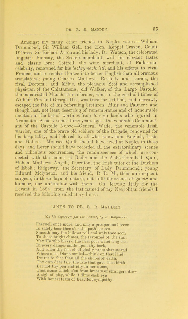 Amongst my many other friends in Naples were :—William Drummond, Sir William Gell, the Hon. Keppel Craven, Count D'Orsay, Sir Richard Acton and his lady; Dr. Watson, the celebrated linguist; Ramsay, the Scotch merchant, with his elegant tastes and classic lore; Cottrell, the wine merchant, of Fallernian celebrity, renowned for his lachrymachristi, and his efforts to rival Francis, and to render Horace into better English than all previous translators; young Charles Mathews, Roskelly and Doratt, the rival Doctors ; and Milne, the pleasant Scot and accomplished physician of the Chiatamone ; old Walker, of the Largo Gastello, the expatriated Manchester reformer, who, in the good old times of William Pitt and George III., was tried for sedition, and narrowly escaped the fate of his reforming brethren, Muir and Palmer; and though last, not least deserving of remembrance and of honourable mention in the list of worthies from foreign lands who figured in Neapolitan Society some thirty years ago—the venerable Command- ant of the Castello Nuovo—General Wade, the venerable Irish warrior, one of the brave old soldiers of the Brigade, renowned for his hospitality, and beloved by all who knew him, English, Irish, and Italian. Maurice Quill should have lived at Naples in those days, and Lever should have recorded all the extraordinary scenes and ridiculous occurrences, the reminiscences of which are con- nected with the names of Reilly and the Abbe Campbell, Quin, Mahon, Mathews, Angell, Thornton, the Irish tutor of the Duchess of Eboli; Ridgeway, the Secretary of Lady Drummond ; young Edward Molyneux, and his friend, R. R. M., then an incipient surgeon, in those days of nature, not unfit for scenes of gaiety and humour, nor unfamiliar with them. On leaving Italy for the Levant in 1824, from the last named of my Neapolitan friends I received the following valedictory lines : LINES TO DR. E. R. MADDEN, (On his departure for the Levant, by E. Molyneux). Farewell once more, and may a prosperous breeze 1 n safety bear thee o’er the pathless sea, Smooth may the billows roll and waft thee soon To those bright climes, the favoured of the sun. May He who bless’d the first poor wand’ring ark, In every danger smile upon thy bark, And when thy feet shall gladly press that strand Where once Diana smiled—think on that land, Dearer to thee than all the shores of earth, Thy own dear Isle, the Isle that gave thee birth. Let not thy pen rest idly in her cause, That cause which e’en from breasts of strangers drew A sigh of pity, while it dims each eye With honest tears of heartfelt sympathy.