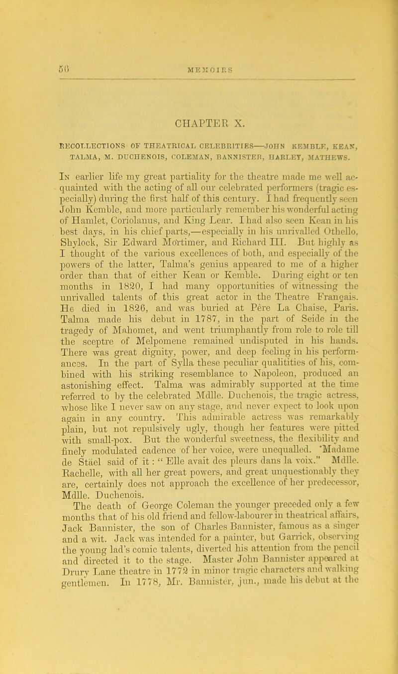 CHAPTER X. RECOLLECTIONS OF THEATRICAL CELEBRITIES JOHN KE3IBLE, KEAN, TALMA, M. DUCHENOIS, COLEMAN, BANNISTER, HARLET, MATHEWS. In earlier life my great partiality for tlie theatre made me well ac- quainted with the acting of all our celebrated performers (tragic es- pecially) during the first half of this century. Iliad frequently seen John Kemble, and more particularly remember his wonderful acting of Hamlet, Coriolanus, and King Lear. I had also seen Kean in his best days, in his chief parts,—especially in his unrivalled Othello, Shylock, Sir Edward Mortimer, and Richard HI. But highly as I thought of the various excellences of both, and especially of the powers of the latter, Talma’s genius appeared to me of a higher order than that of either Kean or Kemble. During eight or ten months in 18S0, I had many opportunities of witnessing the unrivalled talents of this great actor in the Theatre Franeais. He died in 1826, and was buried at Pere La Chaise, Paris. Talma made his debut in 1787, in the part of Seide in the tragedy of Mahomet, and went triumphantly from role to role till the sceptre of Melpomene remained undisputed in his hands. There was great dignity, power, and deep feeling in his perform- ances. In the part of Sylla these peculiar qualitities of his, com- bined with his striking resemblance to Napoleon, produced an astonishing effect. Talma was admirably supported at the time referred to by the celebrated Mdlle. Duchenois, the tragic actress, whose like 1 never saw on any stage, and never expect to look upon aaain in any country. This admirable actress was remarkably plain, but not repulsively ugly, though her features were pitted with small-pox. But the wonderful sweetness, the flexibility and finely modulated cadence of her voice, were unequalled. ’Madame de Stael said of it: “ Elle avait des pleurs dans la voix.” Mdlle. Rachelle, with all her great powers, and great unquestionably they are, certainly does not approach the excellence of her predecessor, Mdlle. Duchenois. The death of George Coleman the younger preceded only a few months that of his old friend and fellow-labourer in theatrical affairs, Jack Bannister, the son of Charles Bannister, famous as a singer and a wit. Jack was intended for a painter, but Garrick, observing the young lad’s comic talents, diverted his attention from the pencil and directed it to the stage. Master John Bannister appeared at Drury Lane theatre in 1772 in minor tragic characters and walking gentlemen. In 1778, Mr. Bannister, jun., made his debut at the