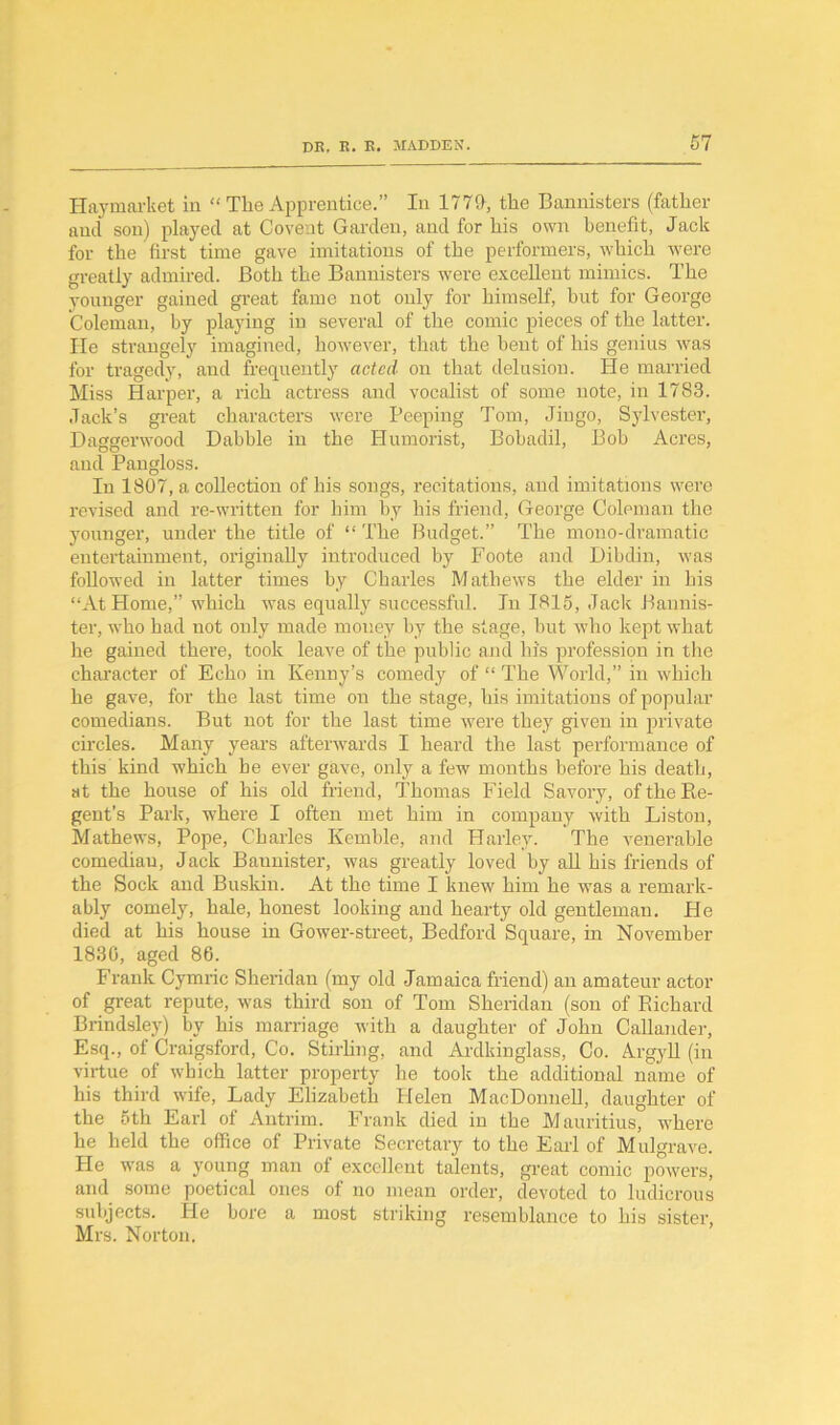 Ilaymarket in “ The Apprentice.” In 1770, the Bannisters (father and son) played at Covent Garden, and for his own benefit, Jack for the first time gave imitations of the performers, which were greatly admired. Both the Bannisters were excellent mimics. The younger gained great fame not only for himself, hut for George Coleman, by playing in several of the comic pieces of the latter. He strangely imagined, however, that the hent of his genius was for tragedy, and frequently acted on that delusion. He married Miss Harper, a rich actress and vocalist of some note, in 1783. Jack’s great characters were Peeping Tom, Jingo, Sylvester, Daggenvood Dabble in the Humorist, Bobadil, Bob Acres, and Pangloss. In 1807, a collection of his songs, recitations, and imitations were revised and re-written for him by his friend, George Coleman the younger, under the title of “ The Budget.” The mono-dramatic entertainment, originally introduced by Foote and Dibdiu, was followed in latter times by Charles Mathews the elder in his “At Home,” which was equally successful. In 1815, Jack Bannis- ter, wdio had not only made money by the stage, but who kept what he gained there, took leave of the public and hi's profession in the character of Echo in Kenny’s comedy of “ The World,” in which he gave, for the last time on the stage, his imitations of popular comedians. But not for the last time were they given in private circles. Many years afterwards I heard the last performance of this kind which he ever gave, only a few months before his death, at the house of his old friend, Thomas Field Savory, oftheRe- gent’s Park, where I often met him in company with Liston, Mathews, Pope, Charles Kemble, and Harley. The venerable comediau, Jack Bannister, was greatly loved by all his friends of the Sock and Buskin. At the time I knew him he was a remark- ably comely, hale, honest looking and hearty old gentleman. He died at his house in Gower-street, Bedford Square, in November 1830, aged 86. Frank Cymric Sheridan (my old Jamaica friend) an amateur actor of great repute, was third son of Tom Sheridan (son of Richard Brindsley) by his marriage with a daughter of John Callander, Esq., of Craigsford, Co. Stirling, and Ardkinglass, Co. Argyll (in virtue of which latter property be took the additional name of his third wife, Lady Elizabeth Helen MacDonnell, daughter of the 5th Earl of Antrim. Frank died in the Mauritius, where he held the office of Private Secretary to the Earl of Mulgrave. He was a young man of excellent talents, great comic powers, and some poetical ones of no mean order, devoted to ludicrous subjects. He bore a most striking resemblance to his sister, Mrs. Norton.