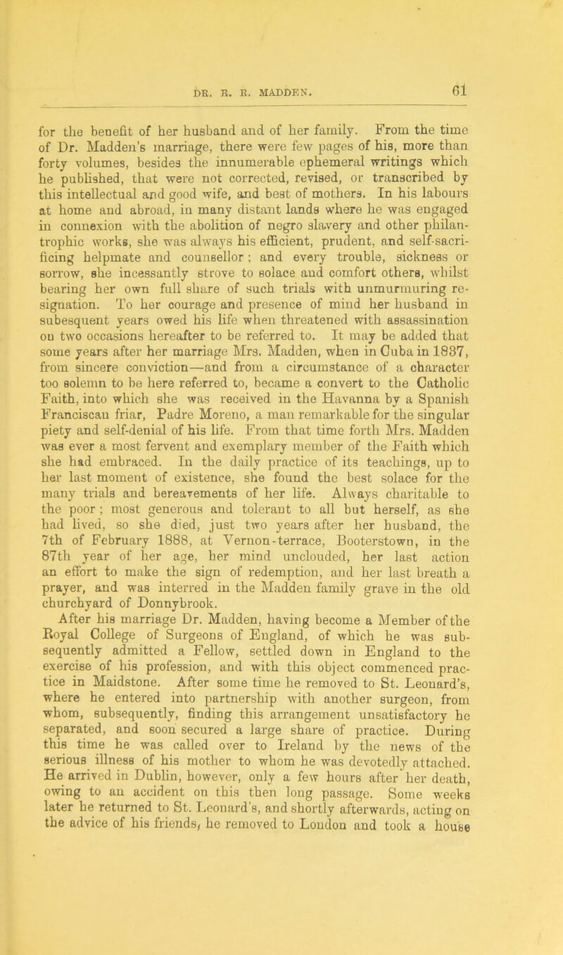 for the benefit of her husband and of her family. From the time of Dr. Madden’s marriage, there were few pages of his, more than forty volumes, besides the innumerable ephemeral writings which he published, that were not corrected, revised, or transcribed by this intellectual and good wife, and best of mothers. In his labours at home and abroad, in many distant lands where he was engaged in connexion with the abolition of negro slavery and other philan- trophic works, she was always his efficient, prudent, and self-sacri- ficing helpmate and counsellor; and every trouble, sickness or sorrow, she incessantly strove to solace and comfort others, whilst bearing her own full share of such trials with unmurmuring re- signation. To her courage and presence of mind her husband in subesquent years owed his life when threatened with assassination ou two occasions hereafter to be referred to. It may be added that some years after her marriage Mrs. Madden, when in Cuba in 1837, from sincere conviction—and from a circumstance of a character too solemn to be here referred to, became a convert to the Catholic Faith, into which she was received in the Havanna by a Spanish Franciscan friar, Padre Moreno, a man remarkable for the singular piety and self-denial of his life. From that time forth Mrs. Madden was ever a most fervent and exemplary member of the Faith which she had embraced. In the daily practice of its teachings, up to her last moment of existence, she found the best solace for the many trials and bereavements of her life. Always charitable to the poor; most generous and tolerant to all but herself, as she had lived, so she died, just two years after her husband, the 7th of February 1888, at Vernon-terrace, Booterstown, in the 87th year of her age, her mind unclouded, her last action an effort to make the sign of redemption, and her last breath a prayer, and was interred in the Madden family grave in the old churchyard of Donnybrook. After his marriage Dr. Madden, having become a Member of the Royal College of Surgeons of England, of which he was sub- sequently admitted a Fellow, settled down in England to the exercise of his profession, and with this object commenced prac- tice in Maidstone. After some time he removed to St. Leonard’s, where he entered into partnership with another surgeon, from whom, subsequently, finding this arrangement unsatisfactory he separated, and soon secured a large share of practice. During this time he was called over to Ireland by the news of the serious illness of his mother to whom he was devotedly attached. He arrived in Dublin, however, only a few hours after her death, owing to an accident on this then long passage. Some weeks later he returned to St. Leonard’s, and shortly afterwards, acting on the advice of his friends, he removed to Loudon and took a house