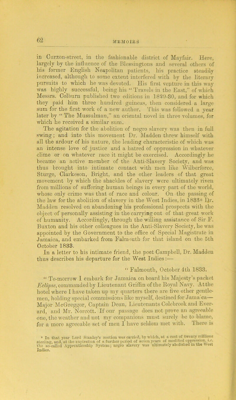 in Our 7.011-street, in the fashionable district of Mayfair. Here, largely by the influence of the Blessingtons and several others of bis former English Neapolitan patients, his practice steadily increased, although to some extent interfered with by the literary pursuits to which he was devoted. His first venture in this way was highly successful, being his “ Travels in the East,” of which Messrs. Colburn published two editions in 183‘J-SO, and for which they paid him three hundred guineas, then considered a large sum for the first work of a new author. This was followed a year later by “ The Mussulman,” an oriental novel in three volumes, for which he received a similar sum. The agitation for the abolition of negro slavery was then in full swing; and into this movement Dr. Madden threw himself with all the ardour of his nature, the leading characteristic of which was an intense love of justice and a hatred of oppression in whatever clime or on whatever race it might be exercised. Accordingly he became an active member of the Anti-Slavery Society, and was thus brought into intimate contact with men like Wilberforce, Sturge, Clarkeson, Bright, and the other leaders of that great movement by which the shackles of slavery were ultimately riven from millions of suffering human beings in every part of the world, whose only crime was that of race and colour. On the passing of the law for the abolition of slavery in the West Indies, in 1833* Dr. Madden resolved on abandoning his professional prospects with the object of personally assisting in the carrying out of that great work of humanity. Accordingly, through the willing assistance of Sir F. Buxton and his other colleagues in the Anti-Slavery Society, he was appointed by the Government to the office of Special Magistrate in Jamaica, and embarked from Falmouth for that island on the 5th October 1883. In a letter to his intimate friend, the poet Campbell, Dr. Madden thus describes his departure for the West Indies :— “ Falmouth, October ith 1833. “ To-morrow I embark for Jamaica on hoard his Majesty’s packet Eclipse, commanded by Lieutenant Griffin of the Koyal Navy. At the hotel where I have taken up my quarters there are five other gentle- men, holding special commissions like myself, destined for Jama ca— Major McGreggor, Captain Dean, Lieutenants Colebrook and Ever- ard, and Mr. Norcott. If our passage does not prove an agreeable one, the weather and not my companions must surely he to blame, for a more agreeable set of men I have seldom met with. There is * In that year Lord Stanley’s motion was carried, by which, at n cost of twenty millions sterling, and, at the expiration of n further period of seven years of modified oppression. ».r. the ho-called Apprenticeship System; negro slavery was ultimately abolished m the \\c-6t Indies.