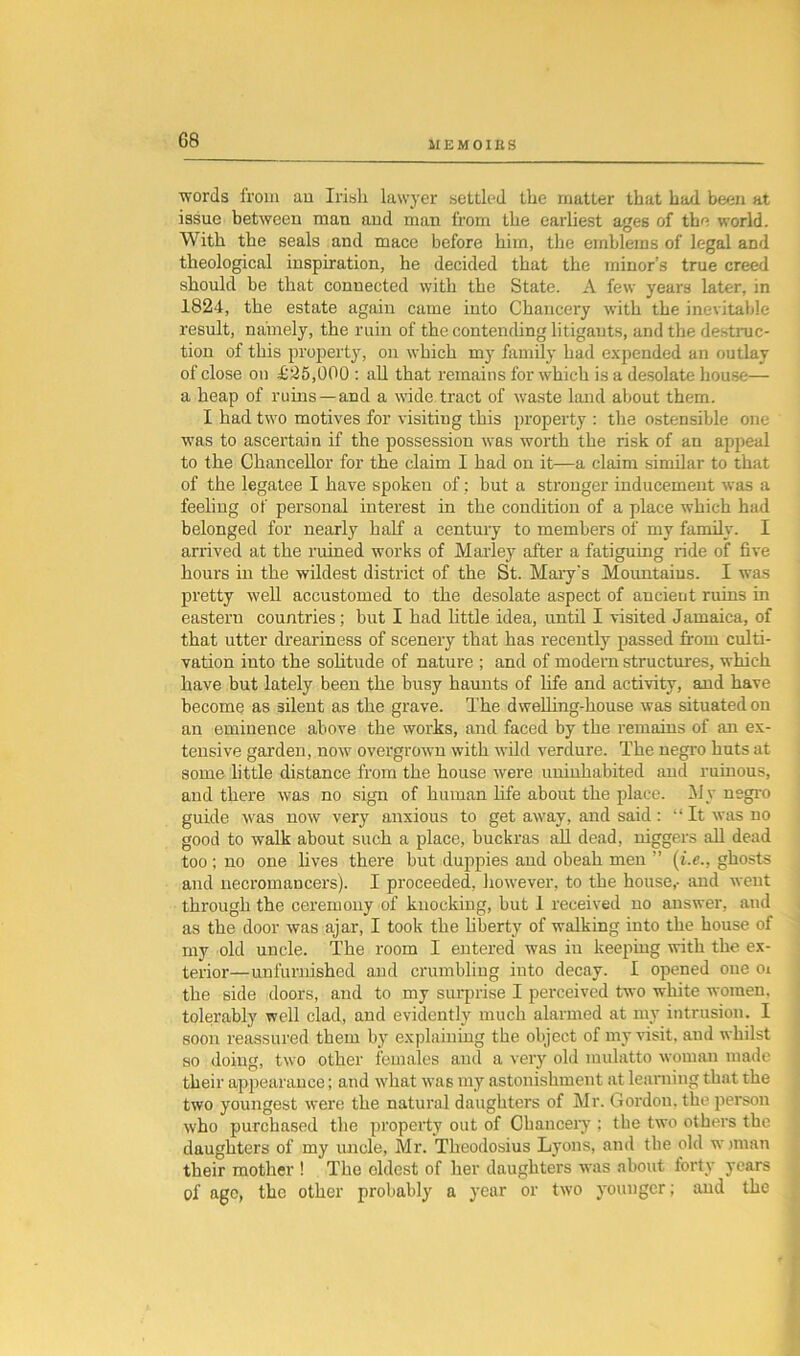 G8 words from an Irish lawyer settled the matter that had been at issue between man and man from the earliest ages of the world. With the seals and mace before him, the emblems of legal and theological inspiration, he decided that the minor’s true creed should be that connected with the State. A few years later, in 1824, the estate again came into Chancery with the inevitable result, namely, the ruin of the contending litigants, and the destruc- tion of this property, on which my family had expended an outlay of close on £25,000 : all that remains for which is a desolate house— a heap of ruins—and a wide, tract of waste land about them. I had two motives for visiting this property : the ostensible one was to ascertain if the possession was worth the risk of an appeal to the Chancellor for the claim I had on it—a claim similar to that of the legatee I have spoken of: but a stronger inducement was a feeling of personal interest in the condition of a place which had belonged for nearly half a century to members of my family. I ari'ived at the ruined works of Malley after a fatiguing ride of five hours in the wildest district of the St. Mary's Mountains. I was pretty well accustomed to the desolate aspect of ancient ruins in eastern countries; but I had little idea, until I visited Jamaica, of that utter dreariness of scenery that has recently passed from culti- vation into the solitude of nature ; and of modern structures, which have but lately been the busy haunts of life and activity, and have become as silent as the grave. The dwelling-house was situated on an eminence above the works, and faced by the remains of an ex- tensive garden, now overgrown with wild verdure. The negro huts at some little distance from the house were uninhabited and ruinous, and there was no sigxx of human life about the place. My negro guide was now vei’y anxious to get away, and said: “It was no good to walk about such a place, buckras all dead, niggers all dead too ; no one lives there but duppies and obeah men ” (i.e., ghosts and necromancers). I proceeded, however, to the house,- and went through the ceremony of knocking, but 1 received no answer, and as the door was ajar, I took the liberty of walking into the house of my old uncle. The room I entered was in keeping with the ex- terior—unfurnished and crumbling into decay. I opened one ox the side doors, and to my surprise I perceived two white women, tolerably well clad, and evidently much alarmed at my intrusion. I soon reassured them by explaining the object of my visit, and whilst so doing, two other females and a very old mulatto woman made their appearance; and what was my astonishment at learning that the two youngest were the natural daughters of Sir. Gordon, the person who purchased the property out of Chauceiy ; the two others the daughters of my uncle, Mr. Theodosius Lyons, and the old wjman their mother ! The eldest of her daughters was about forty years of age, the other probably a year or two younger; and the