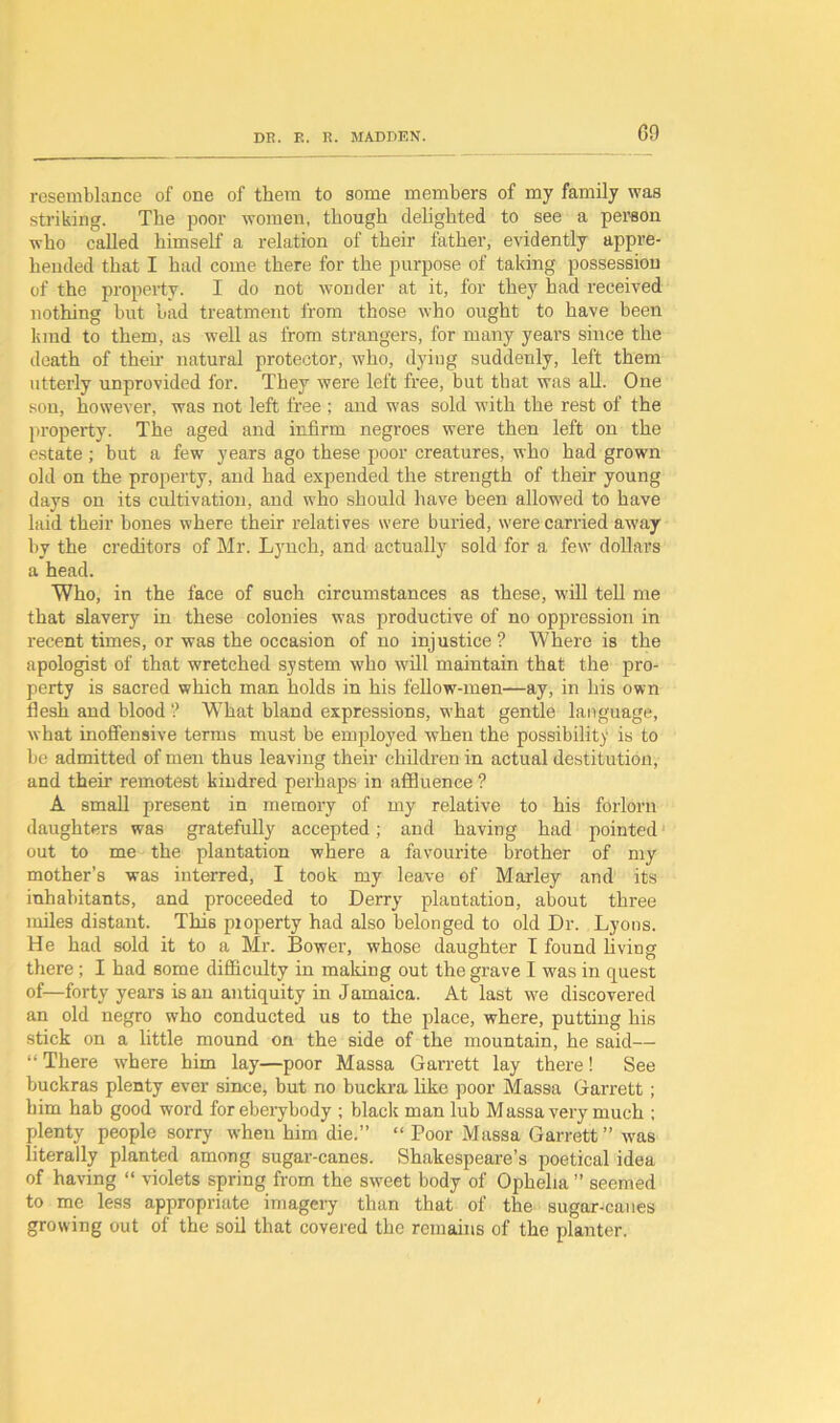 resemblance of one of them to some members of my family was striking. The poor women, though delighted to see a person who called himself a relation of their father, evidently appre- hended that I had come there for the purpose of taking possession of the property. I do not wonder at it, for they had received nothing but bad treatment from those who ought to have been kind to them, as well as from strangers, for many years since the death of them natural protector, who, dying suddenly, left them utterly unprovided for. They were left free, but that was all. One son, however, was not left free ; and was sold with the rest of the property. The aged and infirm negroes were then left on the estate ; but a few years ago these poor creatures, who had grown old on the property, and had expended the strength of their young days on its cultivation, and who should have been allowed to have laid their hones where their relatives were buried, were carried away by the creditors of Mr. Lynch, and actually sold for a few dollars a head. Who, in the face of such circumstances as these, will tell me that slavery in these colonies was productive of no oppression in recent times, or was the occasion of no injustice ? Where is the apologist of that wretched system who will maintain that the pro- perty is sacred which man holds in his fellow-men—ay, in his own flesh and blood ? What bland expressions, what gentle language, what inoffensive terms must be employed when the possibility is to be admitted of men thus leaving their children in actual destitution, and their remotest kindred perhaps in affluence ? A small present in memory of my relative to his forlorn daughters was gratefully accepted; and having had pointed1 out to me the plantation where a favourite brother of my mother’s was interred, I took my leave of Marley and its inhabitants, and proceeded to Derry plantation, about three miles distant. This pioperty had also belonged to old Dr. Lyons. He had sold it to a Mr. Bower, whose daughter I found living there; I had some difficulty in making out the grave I was in quest of—forty years is an antiquity in Jamaica. At last we discovered an old negro who conducted us to the place, where, putting his stick on a little mound on the side of the mountain, he said— “ There where him lay—poor Massa Garrett lay there! See buckras plenty ever since, but no buckra like poor Massa Garrett; him hab good word for eberybody ; black man lub Massa very much ; plenty people sorry when him die.” “ Poor Massa Garrett” was literally planted among sugar-canes. Shakespeare’s poetical idea of having “ violets spring from the sweet body of Ophelia ” seemed to me less appropriate imagery than that of the sugar-canes growing out of the soil that covered the remains of the planter.