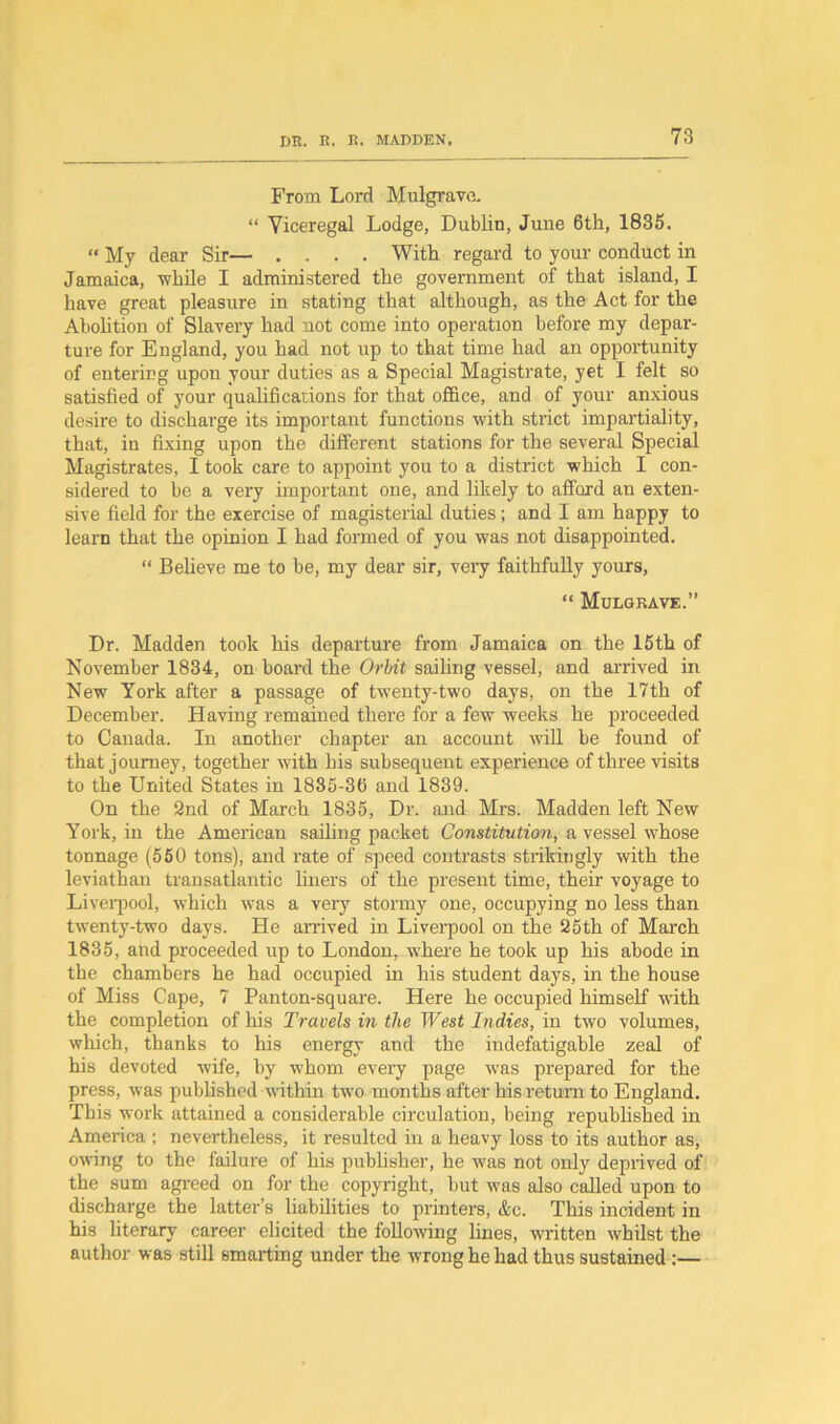 From Lord Mulgrave. “ Viceregal Lodge, Dublin, June 6th, 1835. “ My dear Sir— ..... With regard to your conduct in Jamaica, while I administered the government of that island, I have great pleasure in stating that although, as the Act for the Abolition of Slavery had not come into operation before my depar- ture for England, you had not up to that time had an opportunity of entering upon your duties as a Special Magistrate, yet I felt so satisfied of your qualifications for that office, and of your anxious desire to discharge its important functions with strict impartiality, that, in fixing upon the different stations for the several Special Magistrates, I took care to appoint you to a district which I con- sidered to be a very important one, and likely to afford an exten- sive field for the exercise of magisterial duties; and I am happy to learn that the opinion I had formed of you was not disappointed. “ Believe me to be, my dear sir, very faithfully yours, “ Mulgrave.” Dr. Madden took his departure from Jamaica on the 15th of November 1834, on board the Orbit sailing vessel, and arrived in New York after a passage of twenty-two days, on the 17th of December. Having remained there for a few weeks he proceeded to Canada. In another chapter an account will be found of that journey, together with his subsequent experience of three visits to the United States in 1835-36 and 1839. On the 2nd of March 1835, Dr. and Mrs. Madden left New York, in the American sailing packet Constitution, a vessel whose tonnage (550 tons), and rate of speed contrasts strikingly with the leviathan transatlantic liners of the present time, their voyage to Liverpool, which -was a very stormy one, occupying no less than twenty-two days. He arrived in Liverpool on the 25th of March 1835, and proceeded up to London, where he took up his abode in the chambers he had occupied in his student days, in the house of Miss Cape, 7 Panton-square. Here he occupied himself with the completion of his Travels in the West Indies, in two volumes, which, thanks to his energy and the indefatigable zeal of his devoted wife, by whom every page was prepared for the press, was published within two months after his return to England. This work attained a considerable circulation, being republished in America ; nevertheless, it resulted in a heavy loss to its author as, owing to the failure of his publisher, he was not only deprived of the sum agreed on for the copyright, but was also called upon to discharge the latter’s liabilities to printers, &c. This incident in his literary career elicited the following hues, written whilst the author was still smarting under the wrong he had thus sustained:—