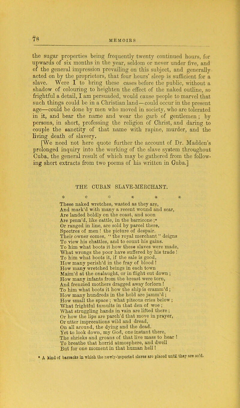 the sugar properties being frequently twenty continued hours, for upwards of six months in the year, seldom or never under five, and of the general impression prevailing on this subject, and generally acted on by the proprietors, that four hours’ sleep is sufficient for a slave. Were I to bring these cases before the public, without a shadow of colouring to heighten the effect of the naked outline, so frightful a detail, I am persuaded, would cause people to marvel that such things could be in a Christian land —could occur in the present age—could be done by men who moved in society, who are tolerated in it, and bear the name and wear the garb of gentlemen; by persons, in short, professing the religion of Christ, and daring to couple the sanctity of that name with rapine, murder, and the living death of slavery. [We need not here quote further the account of Dr. Madden’s prolonged inquiry into the working of the slave system throughout Cuba, the general result of which may be gathered from the follow- ing short extracts from two poems of his written in Guba.] THE CUBAN SLAVE-MERCHANT. ****** These naked wretches, wasted as they are, And mark’d with many a recent wound and scar, Are landed boldly on the coast, and soon Are penn’d, like cattle, in the barricone ;* Or ranged in line, are sold by parcel there, Spectres of men ! the picture of despair. Their owner comes, “ the royal merchant ” deigns To view his chatties, and to count his gains. To him what boots it how these slaves were made, What wrongs the poor have suffered by his trade ! To him what boots it, if the sale is good, How many perish’d in the fray of blood ! How many wretched beings in each town Maim’d at the onslaught, or in flight cut down ; How many infants from the breast were torn, And frenzied mothers dragged away forlorn ! To him what boots it how the ship is cramm’d; How many hundreds in the hold are jamm’d; How small the space ; what piteous cries below ; What frightful tumults in that den of woe ; What struggling hands in vain are lifted there ; Or how the lips are parch’d that move in prayer, Or utter imprecations wild and dread, On all around, the dying and the dead. Yet to look down, my God, one instant there, The shrieks and groans of that live mass to hear 1 To breathe that horrid atmosphere, and dwell But for one moment in that human hell 1 » A kind of barracks in which the newly-ijnporled slaves arc placed until they are sold.