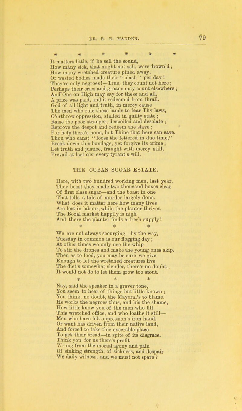 ****** It matters little, if he sell the sound, How many siok, that might not sell, were drown’d; How many wretched creature pined away, Or wasted bodies made then- “ plash ” per day ! They’re only negroes!—True, they count not here ; Perhaps their cries and groans may count elsewhere; And One on High may say for these and all, A price was paid, and it redeem’d from thrall. God of all light and truth, in mercy cause The men who rale these lands to fear Thy laws, O’orthrow oppression, stalled in guilty state ; liaise the poor stranger, despoiled and desolate ; Reprove the despot and redeem the slave ; For help there’s none, but Thine that here can save. Thou who canst “ loose the fettered in due time,” Break down this bondage, yet forgive its crime; Let truth and justice, fraught with mercy still, Prevail at last o’er every tyrant's will. THE CUBAN SUGAR ESTATE. Here, with two hundred working men, last year, They boast they made two thousand boxes clear Of first class sugar—and the boast in one That tells a tale of murder largely done. What does it matter here how many lives Are lost in labour, while the planter thrives, The Bozal market happily is nigh And there the planter finds a fresh supply 1 * * * We are not always scourging—by the way, Tuesday in common is our flogging day ; At other times we only use the whip To stir the drones and make the young ones skip. Then as to food, you may be sure we give Enough to let the wretched creatures live The diet’s somewhat slender, there’s no doubt, It would not do to let them grow too stout. * * * Nay, said the speaker in a graver tone, You seem to hear of things but little known ; You think, no doubt, the Mayoral’s to blame. He works the negroes thus, and his the shame. How little know you of the men who fill This wretched office, and who loathe it still— Men who have felt oppression’s iron hand, Or want has driven from their native land, And forced to take this execrable place To get their bread—in spite of its disgrace. Think you for us there’s profit Wrung from the mortal agony and pain Of sinking strength, of sickness, and despair We daily witness, and we must not spare ?