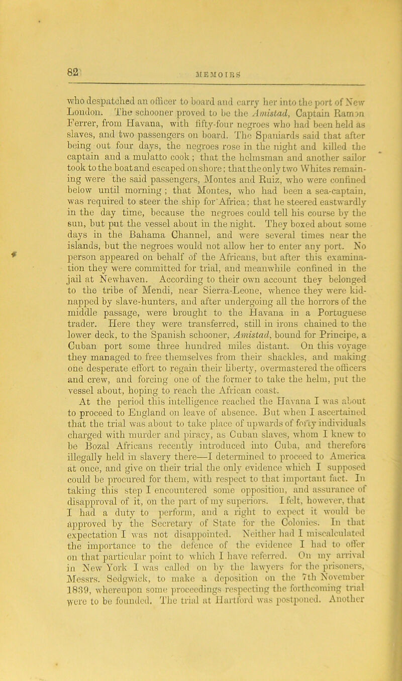 who despatched an officer to board and carry her into the port of New Loudon. The schooner proved to be the Amistad, Captain Ramon Ferrer, from Havana, with fifty-four negroes who had been held as slaves, and two passengers on board. The Spaniards said that after being out four days, the negroes rose in the night and killed the captain and a mulatto cook ; that the helmsman and another sailor took to the boat and escaped on shore; that the only two Whites remain- ing were the said passengers, Montes and Ruiz, who were confined below until morning ; that Montes, who had been a sea-captain, was required to steer the ship for Africa: that he steered eastwardly in the day time, because the negroes could tell his course by the sun, but put the vessel about in the night. They boxed about some days in the Bahama Channel, and were several times near the islands, but the negroes would not allow her to enter any port. No person appeared on behalf of the Africans, but after this examina- tion they were committed for trial, and meanwhile confined in the jail at Newhaven. According to their own account they belonged to the tribe of Mendi, near Sierra-Leone, whence they were kid- napped by slave-hunters, and after undergoing all the horrors of the middle passage, were brought to the Havana in a Portuguese trader. Here they were transferred, still in irons chained to the lower deck, to the Spanish schooner, Amistad, bound for Principe, a Cuban port some three hundred miles distant. On this voyage they managed to free themselves from their shackles, and making one desperate effort to regain their Libert)-, overmastered the officers and crew, and forcing one of the former to take the helm, put the vessel about, hoping to reach the African coast. At the period this intelligence reached the Havana I was about to proceed to England on leave of absence. But when I ascertained that the trial was about to take place of upwards of foi'iy individuals charged with murder and piracy, as Cuban slaves, whom I knew to be Bozal Africans recently introduced into Cuba, and therefore illegally held in slavery there—I determined to proceed to America at once, and give on their trial the only evidence which I supposed could be procured for them, with respect to that important fact. In taking this step I encountered some opposition, and assurance of disapproval of it, on the part of my superiors. I felt, however, that I had a duty to perform, and a right to expect it would be approved by the Secretary of State lor the Colonies. In that expectation I was not disappointed. Neither had I miscalculated the importance to the defence of the evidence I had to oiler on that particular point to which I have referred. On my arrival in New York I was called on by the lawyers for the prisoners, Messrs. Sedgwick, to make a deposition on the 7th November 18:19, whereupon some proceedings respecting the forthcoming trial Were to be founded. The trial at Hartford was postponed. Another
