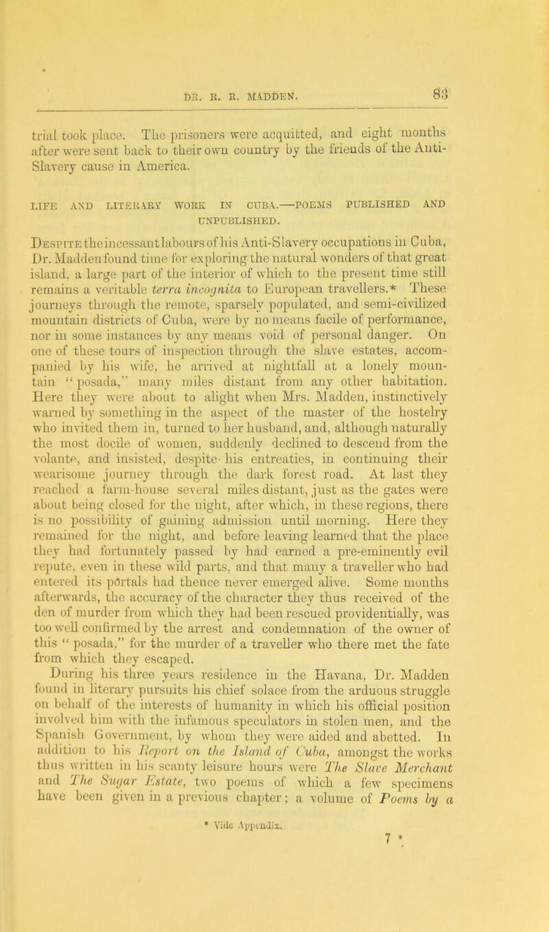 trial took place. The prisoners were acquitted, and eight months after were sent back to their own country by the friends of the Anti- Slavery cause in America. LIFE AND LITERARY WORK IN CUBA. POEMS PUBLISHED AND UNPUBLISHED. Despite the incessant labours of his Anti-Slavery occupations in Cuba, Dr. Madden found time for exploring the natural wonders of that great island, a large part of the interior of which to the present time still remains a veritable terra incognita to European travellers.* These journeys through the remote, sparsely populated, and semi-civilized mountain districts of Cuba, were by no means facile of performance, nor in some instances by any means void of personal danger. On one of these tours of inspection through the slave estates, accom- panied by his wife, he arrived at nightfall at a lonely moun- tain “ posada,” many miles distant from any other habitation. Here they were about to alight when Mrs. Madden, instinctively warned by something in the aspect of the master of the hostelry who invited them in, turned to her husband, and, although naturally the most docile of women, suddenly declined to descend from the volante, and insisted, despite- his entreaties, in continuing their wearisome journey through the dark forest road. At last they reached a farm-house several miles distant, just as the gates were about being closed for the night, after which, in these regions, there is no possibility of gaining admission until morning. Here they remained for the night, and before leaving learned that the place they had fortunately passed by had earned a pre-eminently evil repute, even in these wild parts, and that many a traveller who had entered its portals had thence never emerged alive. Some months afterwards, the accuracy of the character they thus received of the den of murder from which they had been rescued providentially, was too well confirmed by the arrest and condemnation of the owner of this “ posada,” for the murder of a traveller who there met the fate from which they escaped. During his three years residence in the Havana, Dr. Madden found in literary pursuits his chief solace from the arduous struggle on behalf of the interests of humanity in which his official position involved him with the infamous speculators hi stolen men, and the Spanish Government, by whom they were aided and abetted. In addition to bis Report on the Island of Cuba, amongst the works thus written in his scanty leisure hours were The Slave Merchant and 1 he Sugar Estate, two poems of which a few specimens have been given in a previous chapter; a volume of Poems by a 7 * * Vide Appendix.
